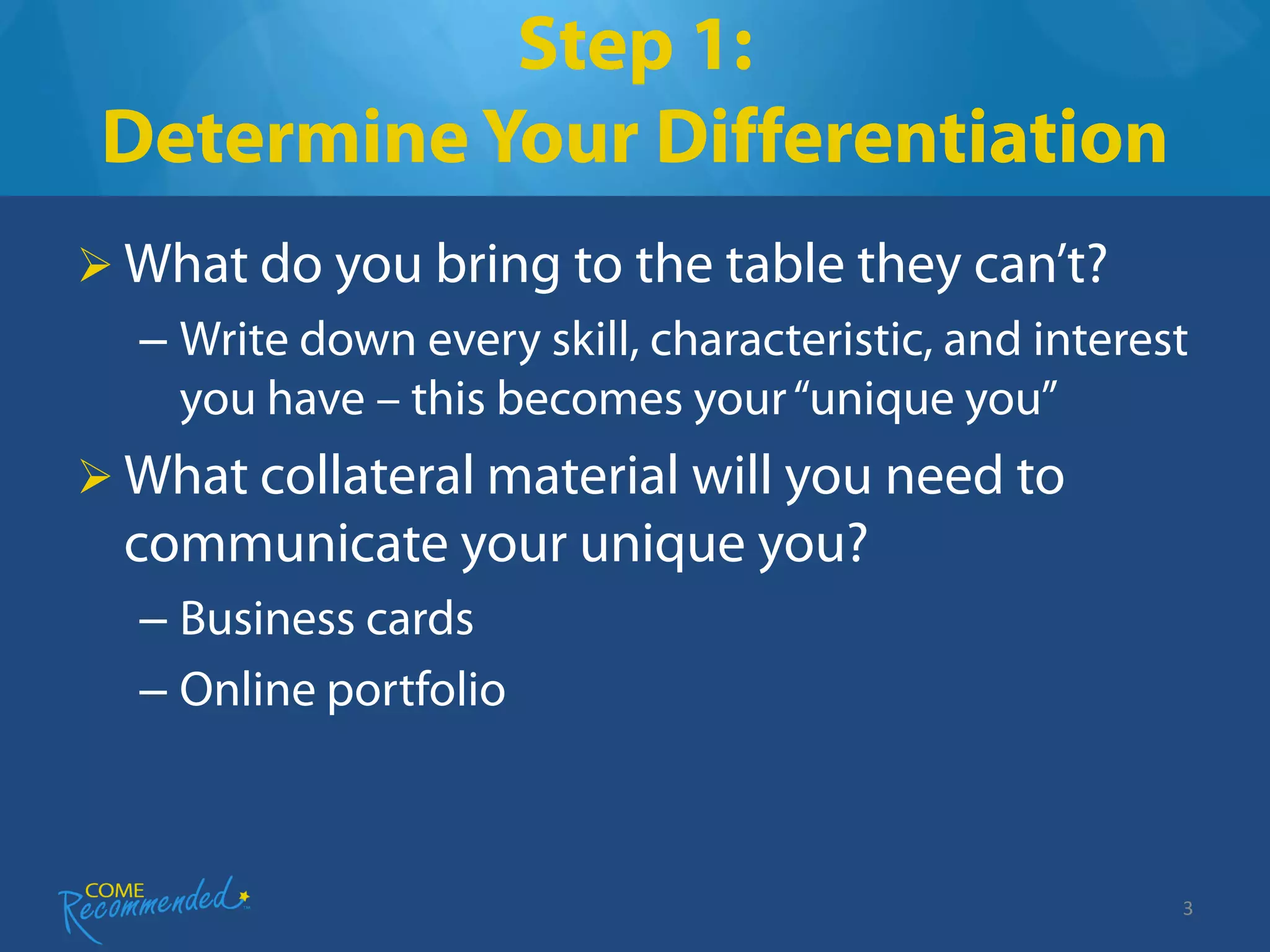 Step 1:
 Determine Your Differentiation
 What do you bring to the table they can’t?
  – Write down every skill, characteristic, and interest
    you have – this becomes your “unique you”
 What collateral material will you need to
  communicate your unique you?
  – Business cards
  – Online portfolio



                                                       3
 