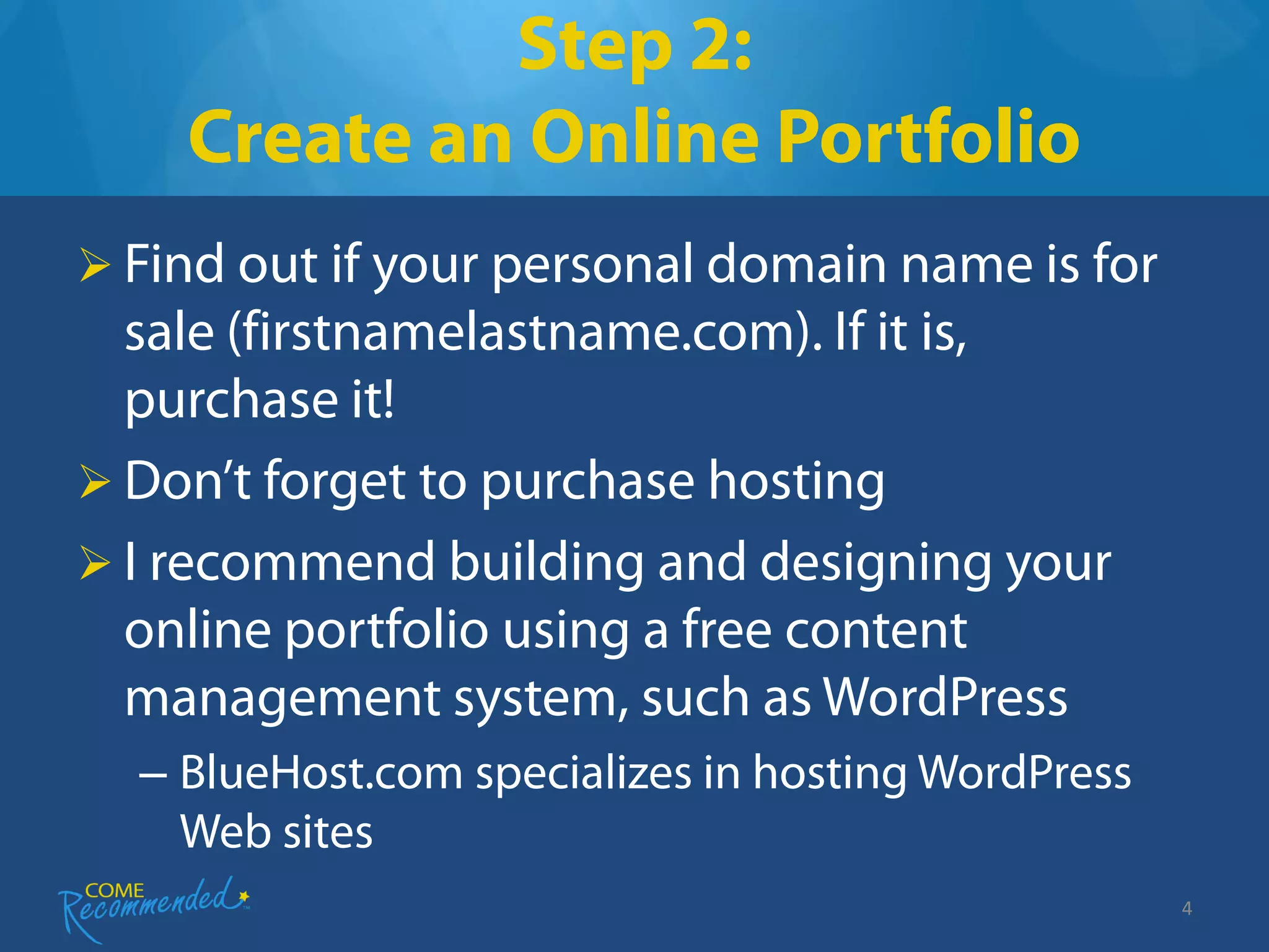 Step 2:
    Create an Online Portfolio
 Find out if your personal domain name is for
  sale (firstnamelastname.com). If it is,
  purchase it!
 Don’t forget to purchase hosting
 I recommend building and designing your
  online portfolio using a free content
  management system, such as WordPress
  – BlueHost.com specializes in hosting WordPress
    Web sites
                                                    4
 