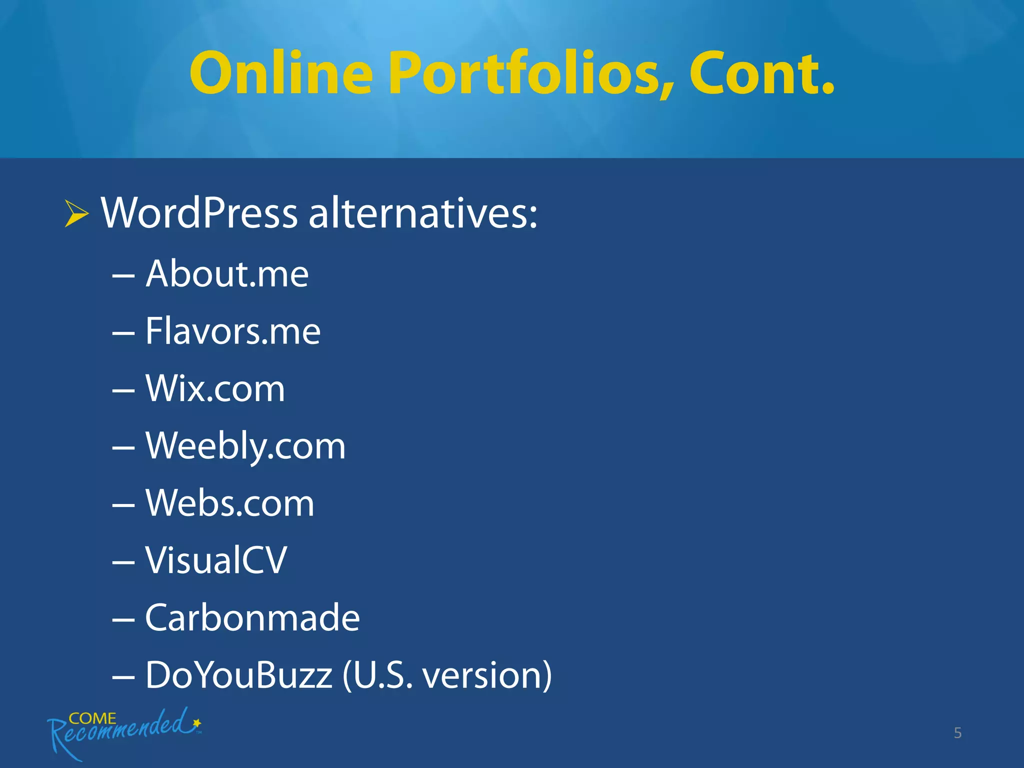 Online Portfolios, Cont.

 WordPress alternatives:
  – About.me
  – Flavors.me
  – Wix.com
  – Weebly.com
  – Webs.com
  – VisualCV
  – Carbonmade
  – DoYouBuzz (U.S. version)
                                 5
 