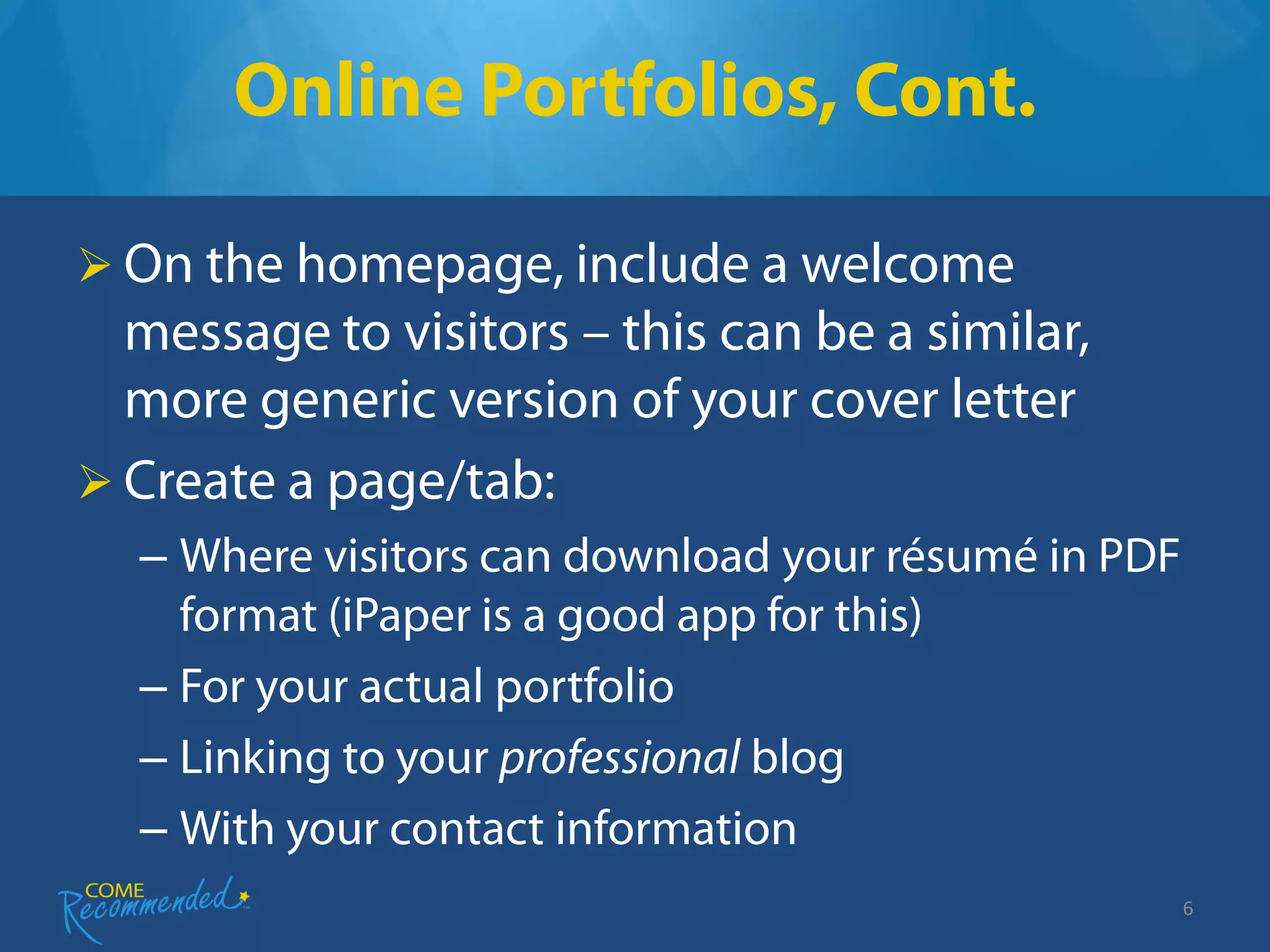 Online Portfolios, Cont.

 On the homepage, include a welcome
  message to visitors – this can be a similar,
  more generic version of your cover letter
 Create a page/tab:
  – Where visitors can download your résumé in PDF
    format (iPaper is a good app for this)
  – For your actual portfolio
  – Linking to your professional blog
  – With your contact information
                                                     6
 