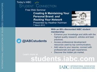 Today’s IABC


       Free Web Seminar
               Creating & Maintaining Your
               Personal Brand: and
               Rocking Your Network
               Presented by Heather Huhman
               7 March 2012

                              With an 80% discounted IABC student
                              membership:
                              • Enhance your knowledge and skills with the
                                 highest quality research, articles and best
                                 practices.
    @IABCstudents             • Access professional development
                                 resources used by top communicators.
                              • Add value to your resume, connect with
                                 professionals and gain experience.
                              • Discover the hidden job market.
     Learn more at

           students.iabc.com
 