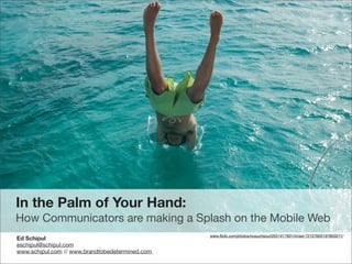 In the Palm of Your Hand:
How Communicators are making a Splash on the Mobile Web
                                                 www.ﬂickr.com/photos/nosuchsoul/2551417931/in/set-72157605197803211/
Ed Schipul
eschipul@schipul.com
www.schipul.com // www.brandtobedetermined.com
 