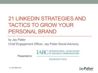 21 LINKEDIN STRATEGIES AND 
TACTICS TO GROW YOUR 
PERSONAL BRAND 
by Jay Palter 
Chief Engagement Officer, Jay Palter Social Advisory 
Presented to: 
21 OCTOBER 2014 
 