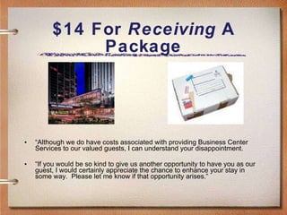 $14 For  Receiving  A Package “ Although we do have costs associated with providing Business Center Services to our valued guests, I can understand your disappointment. “ If you would be so kind to give us another opportunity to have you as our guest, I would certainly appreciate the chance to enhance your stay in some way.  Please let me know if that opportunity arises.” 