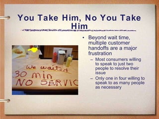 You Take Him, No You Take Him Beyond wait time, multiple customer handoffs are a major frustration Most consumers willing to speak to just two people to resolve their issue Only one in four willing to speak to as many people as necessary 