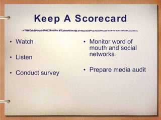 Keep A Scorecard Watch Listen Conduct survey Monitor word of mouth and social networks Prepare media audit 