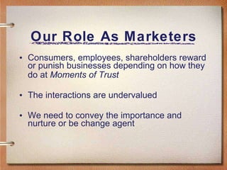 Our Role As Marketers Consumers, employees, shareholders reward or punish businesses depending on how they do at  Moments of Trust The interactions are undervalued We need to convey the importance and nurture or be change agent 