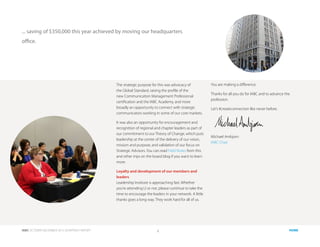 IABC OCTOBER-DECEMBER 2015 QUARTERLY REPORT 6 HOME
The strategic purpose for this was advocacy of
the Global Standard, raising the profile of the
new Communication Management Professional
certification and the IABC Academy, and more
broadly an opportunity to connect with strategic
communicators working in some of our core markets.
It was also an opportunity for encouragement and
recognition of regional and chapter leaders as part of
our commitment to our Theory of Change, which puts
leadership at the center of the delivery of our vision,
mission and purpose, and validation of our focus on
Strategic Advisors. You can read Field Notes from this
and other trips on the board blog if you want to learn
more.
Loyalty and development of our members and
leaders
Leadership Institute is approaching fast. Whether
you’re attending LI or not, please continue to take the
time to encourage the leaders in your network. A little
thanks goes a long way. They work hard for all of us.
You are making a difference.
Thanks for all you do for IABC and to advance the
profession.
Let’s #createconnection like never before.
Michael Ambjorn
IABC Chair
... saving of $350,000 this year achieved by moving our headquarters
office.
 
