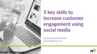 5 key skills to
increase customer
engagement using
social media
Presented by Mel Kettle
www.melkettle.com
Image: Shutterstock
 