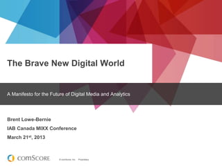 The Brave New Digital World

A Manifesto for the Future of Digital Media and Analytics

Brent Lowe-Bernie
IAB Canada MIXX Conference
March 21st, 2013

© comScore, Inc.

Proprietary.

 