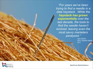 “For years we’ve been
trying to find a needle in a
data haystack. While the
haystack has grown
exponentially over the
last decade, the tools to
find the needle haven’t
evolved, leaving even the
most savvy marketers
paralyzed.”
John Mustin
CEO, Wasabi Rabbit
2011

Data-Driven Media Relations

 