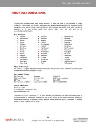 EMPLOYEE ENGAGEMENT SURVEY



ABOUT BUCK CONSULTANTS


 Organizations succeed when their people succeed. At Buck, we love to find answers to tough
 challenges that impact your people. We work in the areas of employee benefits, human resource
 operations, and talent strategy. Our consultants think ahead, act quickly, and tailor real-world
 solutions to fit your unique needs and culture. Learn more and talk with us at
 www.buckconsultants.com.

 Buck Worldwide
        Atlanta                               Honolulu                                      Philadelphia
        Amsterdam                             Houston                                       Phoenix
        Boston                                Ipswich                                       Pittsburgh
        Bristol                               London                                        Reading
        Chicago                               Los Angeles                                   Rotterdam
        Cincinnati                            Madrid                                        San Diego
        Cleveland                             Manchester                                    San Francisco
        Dallas                                Maumee                                        Secaucus
        Denver                                Minneapolis                                   Singapore
        Detroit                               Montreal                                      St. Louis
        Diegem                                New York                                      Stamford
        Edinburgh                             Orange                                        Tampa
        Fort Wayne                            Oranjestad                                    Toronto
        Guaynabo                              Ottawa                                        Washington, D.C.
        Hong Kong                             Paris                                         Willemstad

 About Buck Surveys
 We conduct a range of HR and compensation surveys that provide quality data that you can rely on
 to make decisions critical to your success.

 Buck Surveys’ Offices
 San Francisco                  Secaucus                             Stamford
 50 Fremont Street              500 Plaza Drive                      281 Tresser Boulevard
   th                            th
 12 Floor                       9 Floor                              Suite 600
 San Francisco, CA 94105        Secaucus, NJ 07096                   Stamford, CT 06901

 Contact Information
 1.800.887.0509
 hrsurveys@buckconsultants.com
 www.bucksurveys.com

 Copyright © 2010 Buck Consultants, LLC. All rights reserved. This publication may not be reproduced, stored in
 a retrieval system or transmitted in whole or in part, in any form or by any means (electronic, mechanical,
 photocopying, recording, or otherwise) without the prior written permission of Buck Consultants, 50 Fremont
           th
 Street, 12 Floor, San Francisco, CA 94105.




                                                         17

                             Copyright © 2010 Buck Consultants, LLC. All rights reserved.
 