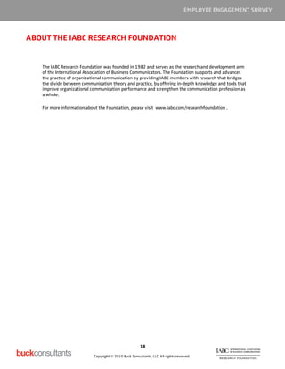 EMPLOYEE ENGAGEMENT SURVEY



ABOUT THE IABC RESEARCH FOUNDATION


   The IABC Research Foundation was founded in 1982 and serves as the research and development arm
   of the International Association of Business Communicators. The Foundation supports and advances
   the practice of organizational communication by providing IABC members with research that bridges
   the divide between communication theory and practice, by offering in-depth knowledge and tools that
   improve organizational communication performance and strengthen the communication profession as
   a whole.

   For more information about the Foundation, please visit www.iabc.com/researchfoundation .




                                                        18

                            Copyright © 2010 Buck Consultants, LLC. All rights reserved.
 