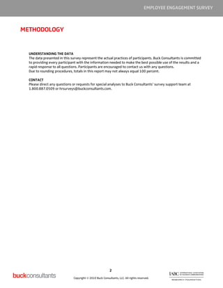 EMPLOYEE ENGAGEMENT SURVEY



METHODOLOGY


  UNDERSTANDING THE DATA
  The data presented in this survey represent the actual practices of participants. Buck Consultants is committed
  to providing every participant with the information needed to make the best possible use of the results and a
  rapid response to all questions. Participants are encouraged to contact us with any questions.
  Due to rounding procedures, totals in this report may not always equal 100 percent.

  CONTACT
  Please direct any questions or requests for special analyses to Buck Consultants’ survey support team at
  1.800.887.0509 or hrsurveys@buckconsultants.com.




                                                          2

                              Copyright © 2010 Buck Consultants, LLC. All rights reserved.
 