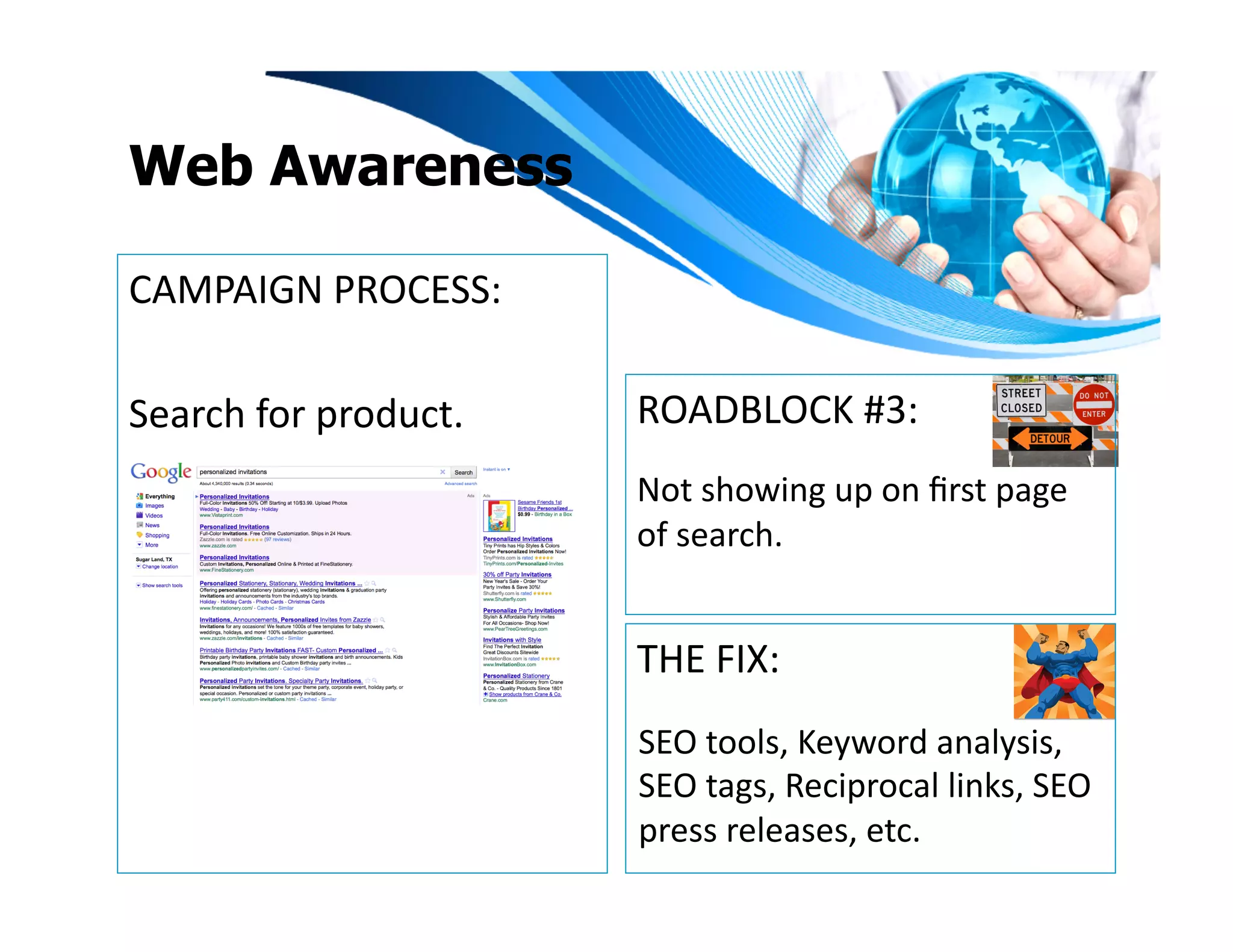 Web Awareness

CAMPAIGN	
  PROCESS:	
  

Search	
  for	
  product.	
     ROADBLOCK	
  #3:	
  
                                Not	
  showing	
  up	
  on	
  ﬁrst	
  page	
  
                                of	
  search.	
  


                                THE	
  FIX:	
  
                                SEO	
  tools,	
  Keyword	
  analysis,	
  
                                SEO	
  tags,	
  Reciprocal	
  links,	
  SEO	
  
                                press	
  releases,	
  etc.	
  	
  	
  
 