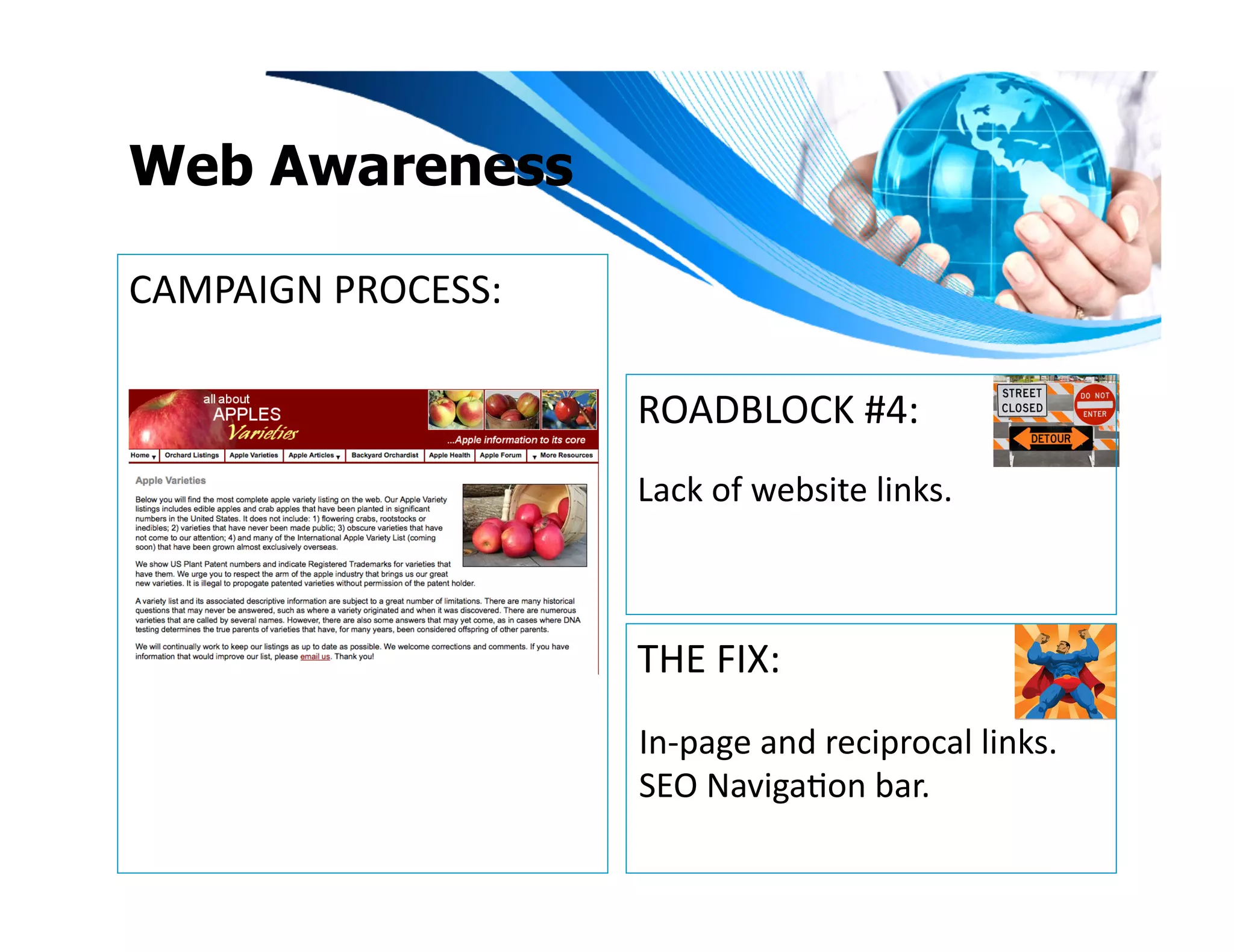 Web Awareness

CAMPAIGN	
  PROCESS:	
  

                           ROADBLOCK	
  #4:	
  
                           Lack	
  of	
  website	
  links.	
  



                           THE	
  FIX:	
  
                           In-­‐page	
  and	
  reciprocal	
  links.	
  	
  
                           SEO	
  NavigaIon	
  bar.	
  
 