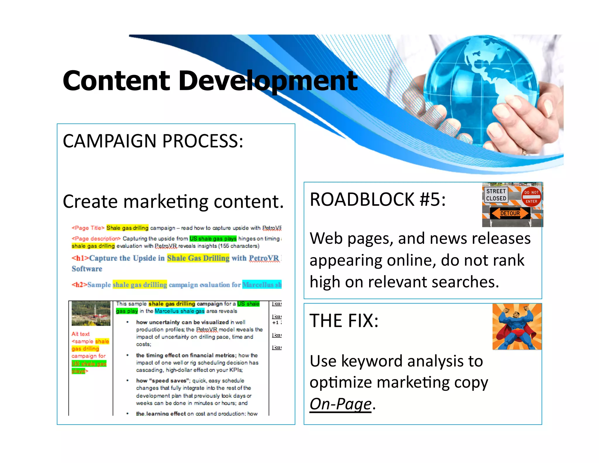 Content Development

CAMPAIGN	
  PROCESS:	
  

Create	
  markeIng	
  content.	
   ROADBLOCK	
  #5:	
  
                                  Web	
  pages,	
  and	
  news	
  releases	
  
                                  appearing	
  online,	
  do	
  not	
  rank	
  
                                  high	
  on	
  relevant	
  searches.	
  

                                  THE	
  FIX:	
  
                                  Use	
  keyword	
  analysis	
  to	
  
                                  opImize	
  markeIng	
  copy	
  	
  
                                  On-­‐Page.	
  	
  	
  
 