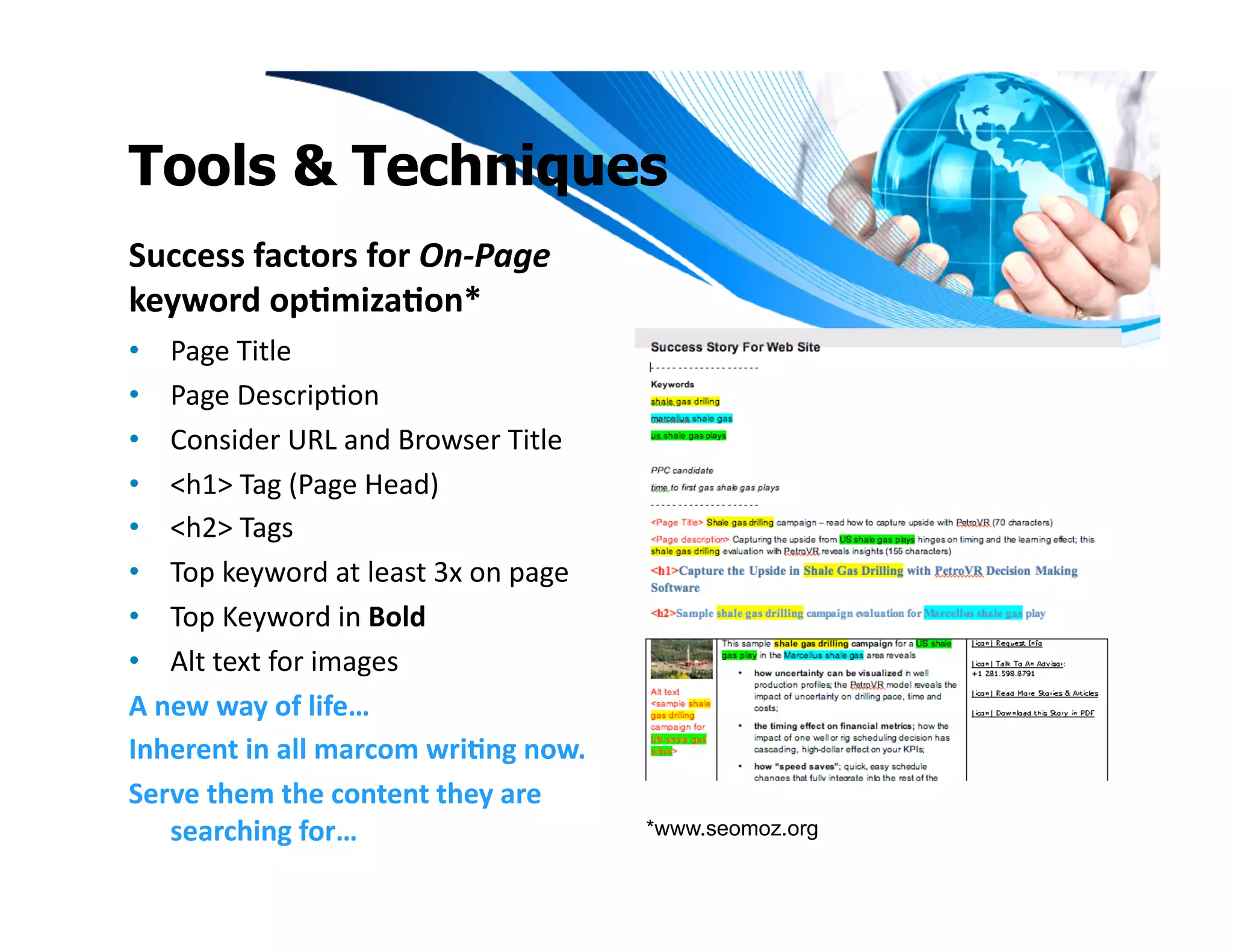 Tools & Techniques
Success	
  factors	
  for	
  On-­‐Page	
  
keyword	
  op1miza1on*	
  
•  Page	
  Title	
  
•  Page	
  DescripIon	
  
•  Consider	
  URL	
  and	
  Browser	
  Title	
  
•  <h1>	
  Tag	
  (Page	
  Head)	
  
•  <h2>	
  Tags	
  
•  Top	
  keyword	
  at	
  least	
  3x	
  on	
  page	
  
•  Top	
  Keyword	
  in	
  Bold	
  
•  Alt	
  text	
  for	
  images	
  
A	
  new	
  way	
  of	
  life…	
  
Inherent	
  in	
  all	
  marcom	
  wri1ng	
  now.	
  
Serve	
  them	
  the	
  content	
  they	
  are	
  
      searching	
  for…	
                                  *www.seomoz.org
 