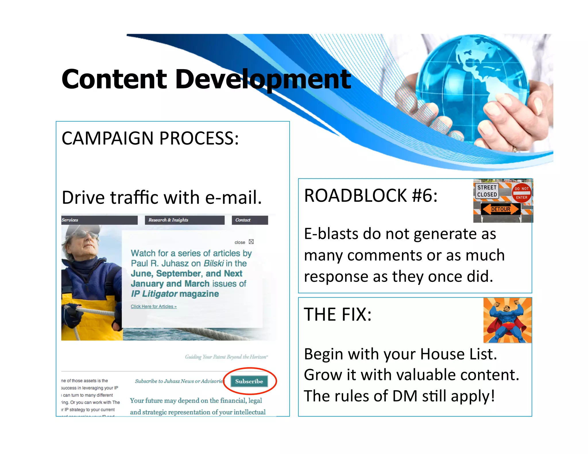 Content Development

CAMPAIGN	
  PROCESS:	
  

Drive	
  traﬃc	
  with	
  e-­‐mail.	
     ROADBLOCK	
  #6:	
  
                                          E-­‐blasts	
  do	
  not	
  generate	
  as	
  
                                          many	
  comments	
  or	
  as	
  much	
  
                                          response	
  as	
  they	
  once	
  did.	
  

                                          THE	
  FIX:	
  
                                          Begin	
  with	
  your	
  House	
  List.	
  
                                          Grow	
  it	
  with	
  valuable	
  content.	
  
                                          The	
  rules	
  of	
  DM	
  sIll	
  apply!	
  
 