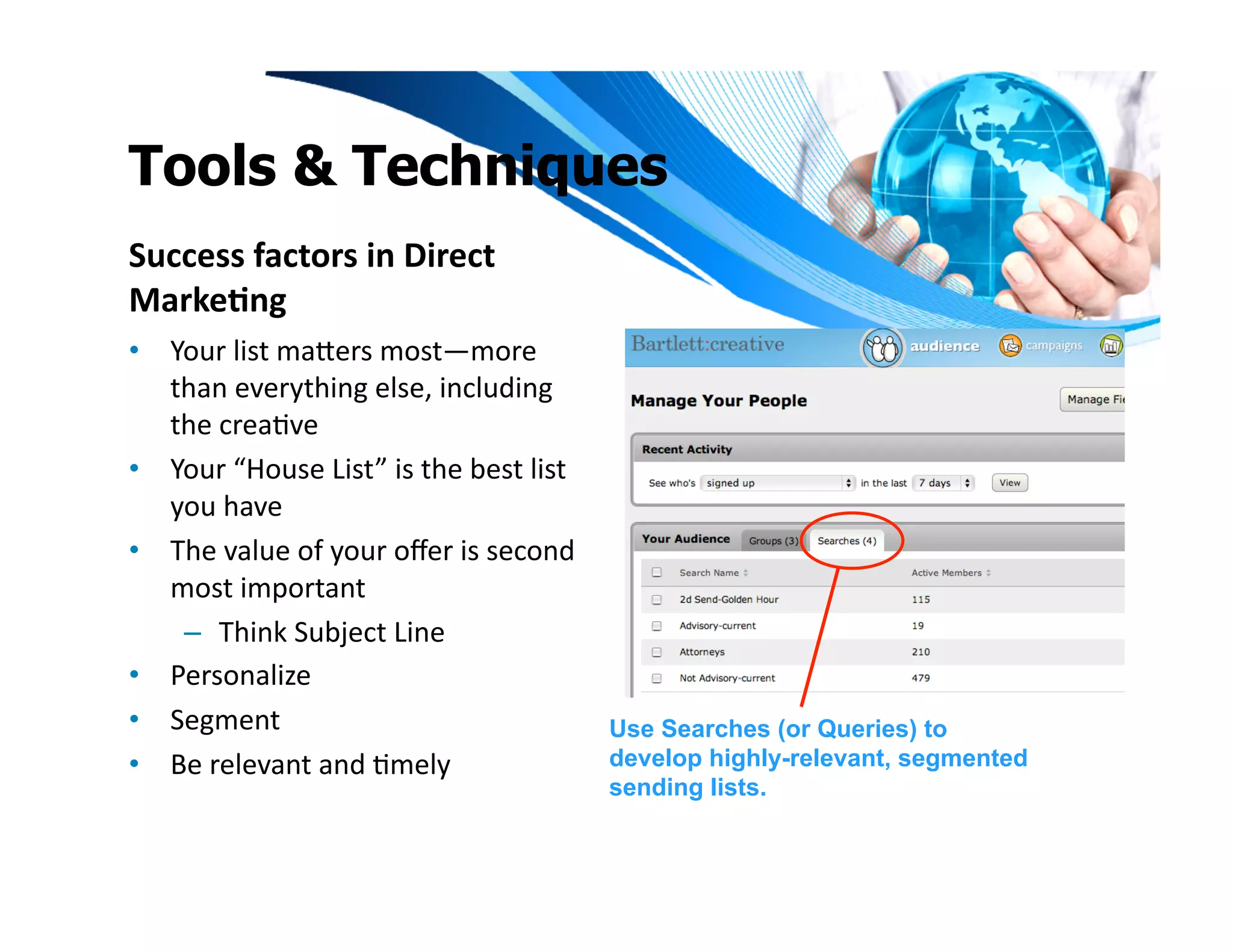 Tools & Techniques
Success	
  factors	
  in	
  Direct	
  
Marke1ng	
  
•  Your	
  list	
  maeers	
  most—more	
  
   than	
  everything	
  else,	
  including	
  
   the	
  creaIve	
  
•  Your	
  “House	
  List”	
  is	
  the	
  best	
  list	
  
   you	
  have	
  	
  
•  The	
  value	
  of	
  your	
  oﬀer	
  is	
  second	
  
   most	
  important	
  	
  
    –  Think	
  Subject	
  Line	
  
•  Personalize	
  	
  
•  Segment	
                                                  Use Searches (or Queries) to
•  Be	
  relevant	
  and	
  Imely	
                           develop highly-relevant, segmented
                                                              sending lists.
 