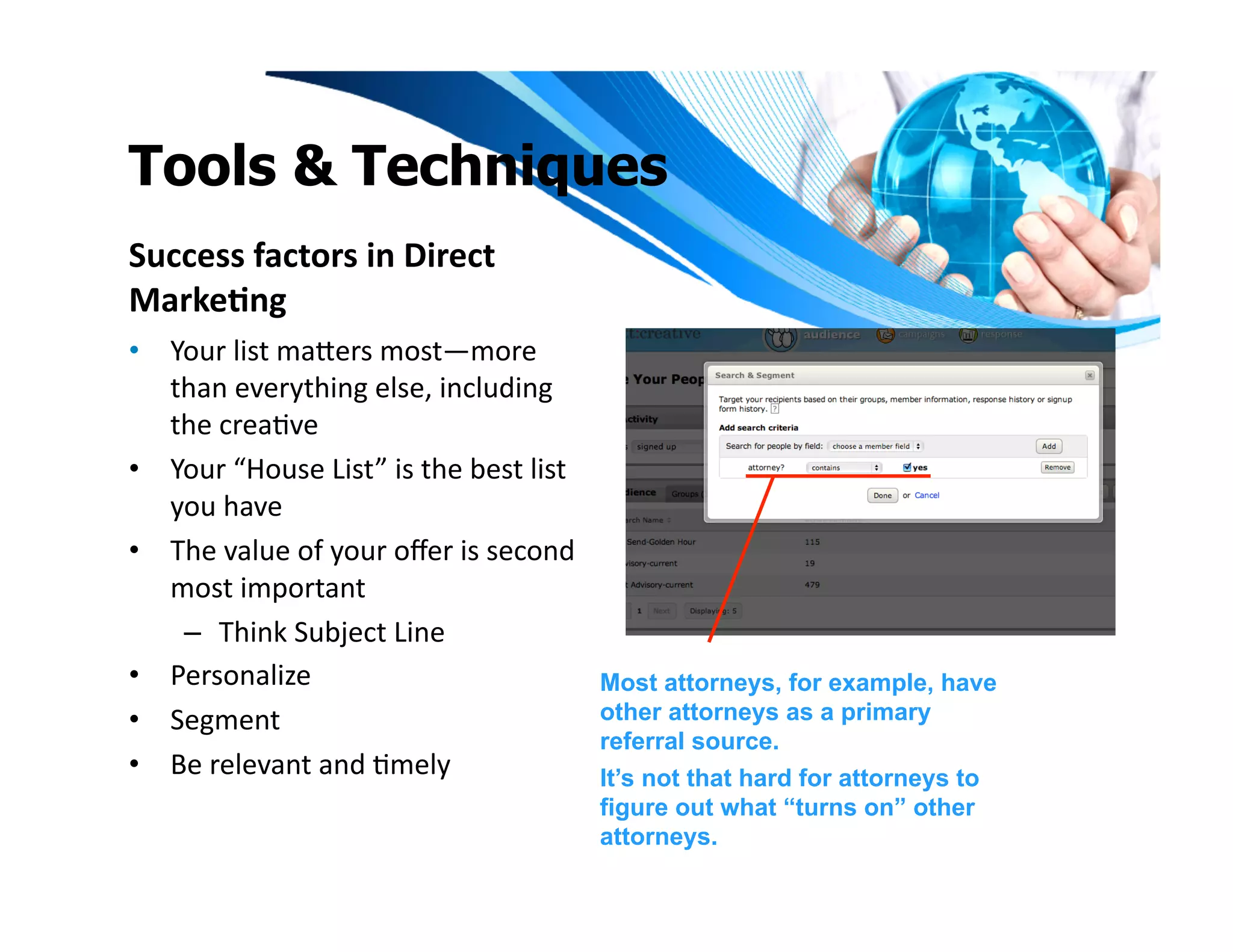 Tools & Techniques
Success	
  factors	
  in	
  Direct	
  
Marke1ng	
  
•  Your	
  list	
  maeers	
  most—more	
  
   than	
  everything	
  else,	
  including	
  
   the	
  creaIve	
  
•  Your	
  “House	
  List”	
  is	
  the	
  best	
  list	
  
   you	
  have	
  	
  
•  The	
  value	
  of	
  your	
  oﬀer	
  is	
  second	
  
   most	
  important	
  	
  
    –  Think	
  Subject	
  Line	
  
•  Personalize	
  	
                                          Most attorneys, for example, have
•  Segment	
                                                  other attorneys as a primary
                                                              referral source.
•  Be	
  relevant	
  and	
  Imely	
                           It’s not that hard for attorneys to
                                                              figure out what “turns on” other
                                                              attorneys.
 
