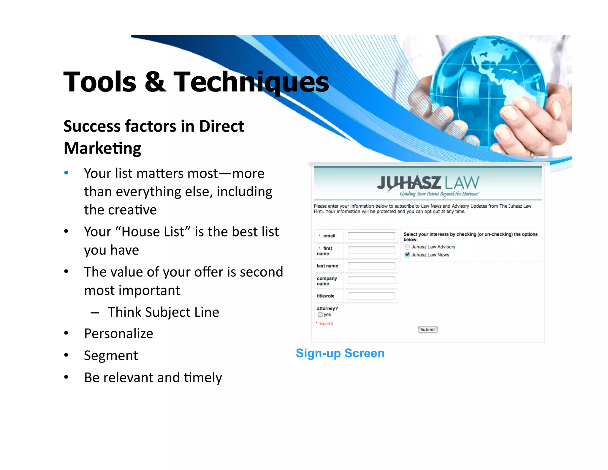 Tools & Techniques
Success	
  factors	
  in	
  Direct	
  
Marke1ng	
  
•  Your	
  list	
  maeers	
  most—more	
  
   than	
  everything	
  else,	
  including	
  
   the	
  creaIve	
  
•  Your	
  “House	
  List”	
  is	
  the	
  best	
  list	
  
   you	
  have	
  	
  
•  The	
  value	
  of	
  your	
  oﬀer	
  is	
  second	
  
   most	
  important	
  	
  
    –  Think	
  Subject	
  Line	
  
•  Personalize	
  	
  
•  Segment	
                                                  Sign-up Screen

•  Be	
  relevant	
  and	
  Imely	
  
 