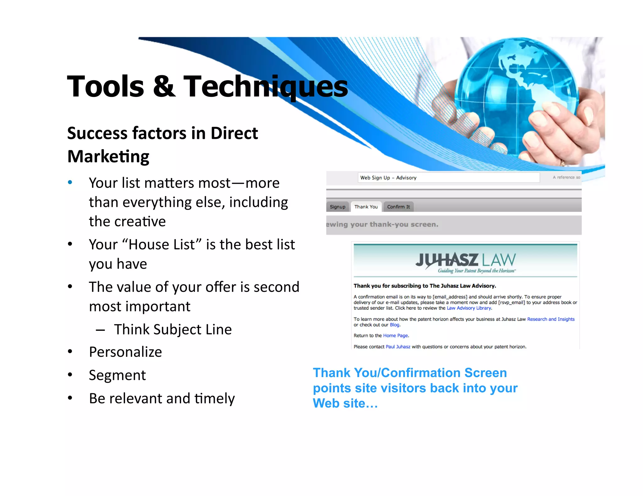 Tools & Techniques
Success	
  factors	
  in	
  Direct	
  
Marke1ng	
  
•  Your	
  list	
  maeers	
  most—more	
  
   than	
  everything	
  else,	
  including	
  
   the	
  creaIve	
  
•  Your	
  “House	
  List”	
  is	
  the	
  best	
  list	
  
   you	
  have	
  	
  
•  The	
  value	
  of	
  your	
  oﬀer	
  is	
  second	
  
   most	
  important	
  	
  
    –  Think	
  Subject	
  Line	
  
•  Personalize	
  	
  
•  Segment	
                                                  Thank You/Confirmation Screen
                                                              points site visitors back into your
•  Be	
  relevant	
  and	
  Imely	
                           Web site…
 