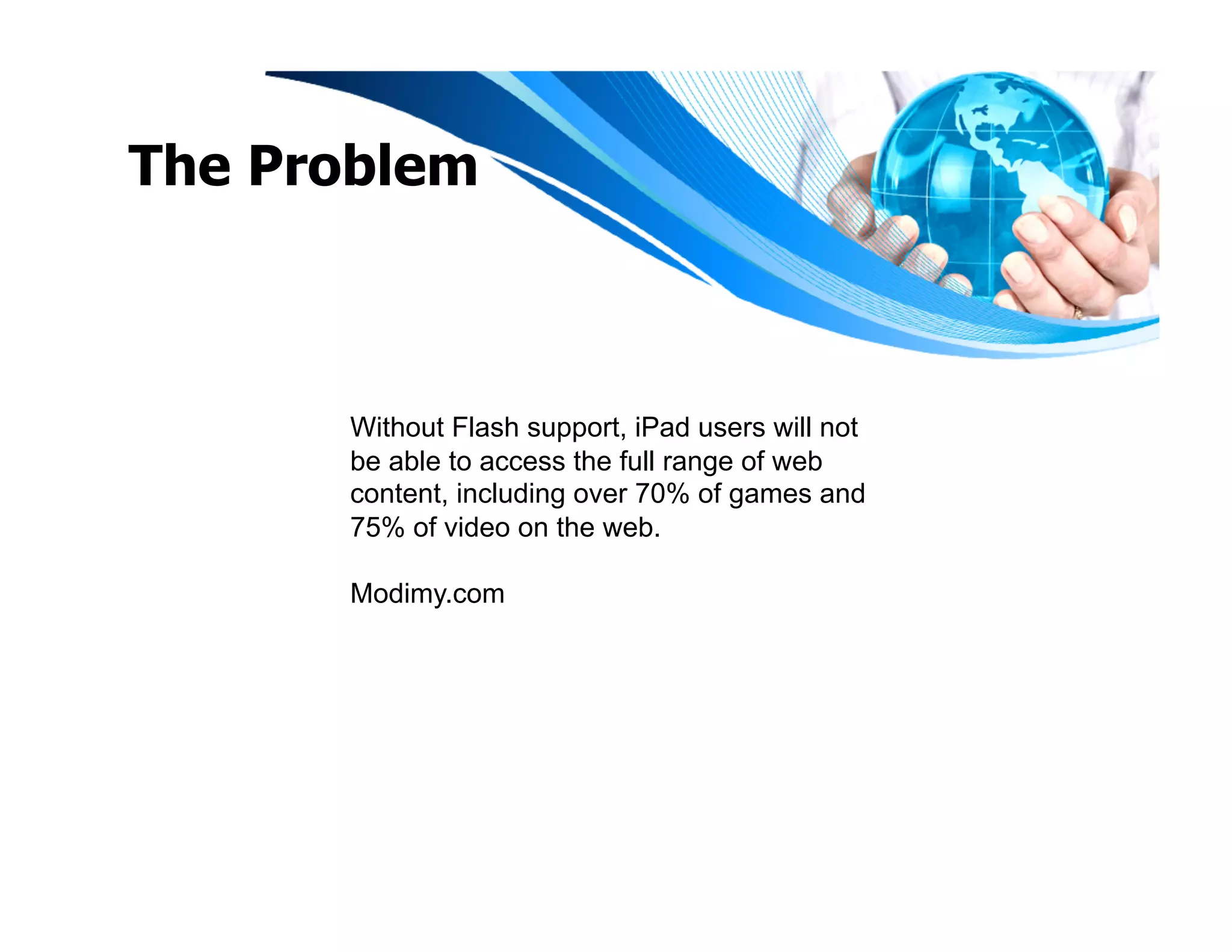 The Problem



      Without Flash support, iPad users will not
      be able to access the full range of web
      content, including over 70% of games and
      75% of video on the web.

      Modimy.com
 