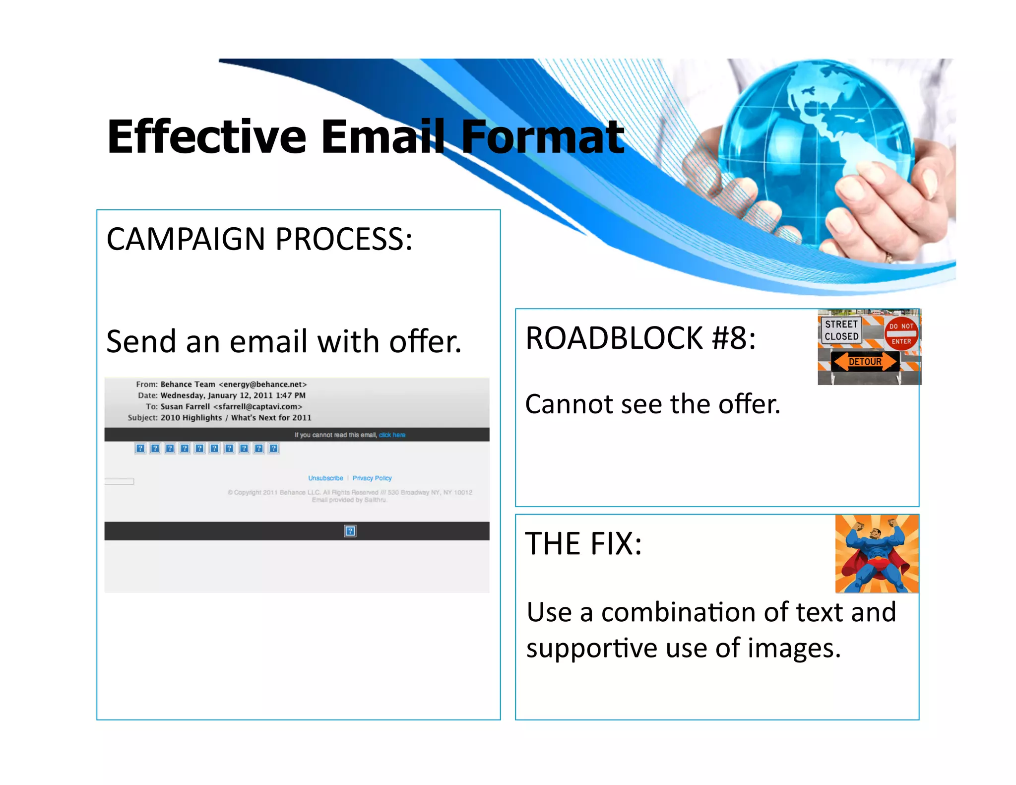 Effective Email Format

CAMPAIGN	
  PROCESS:	
  

Send	
  an	
  email	
  with	
  oﬀer.	
     ROADBLOCK	
  #8:	
  
                                           Cannot	
  see	
  the	
  oﬀer.	
  



                                           THE	
  FIX:	
  
                                           Use	
  a	
  combinaIon	
  of	
  text	
  and	
  
                                           supporIve	
  use	
  of	
  images.	
  	
  	
  
 