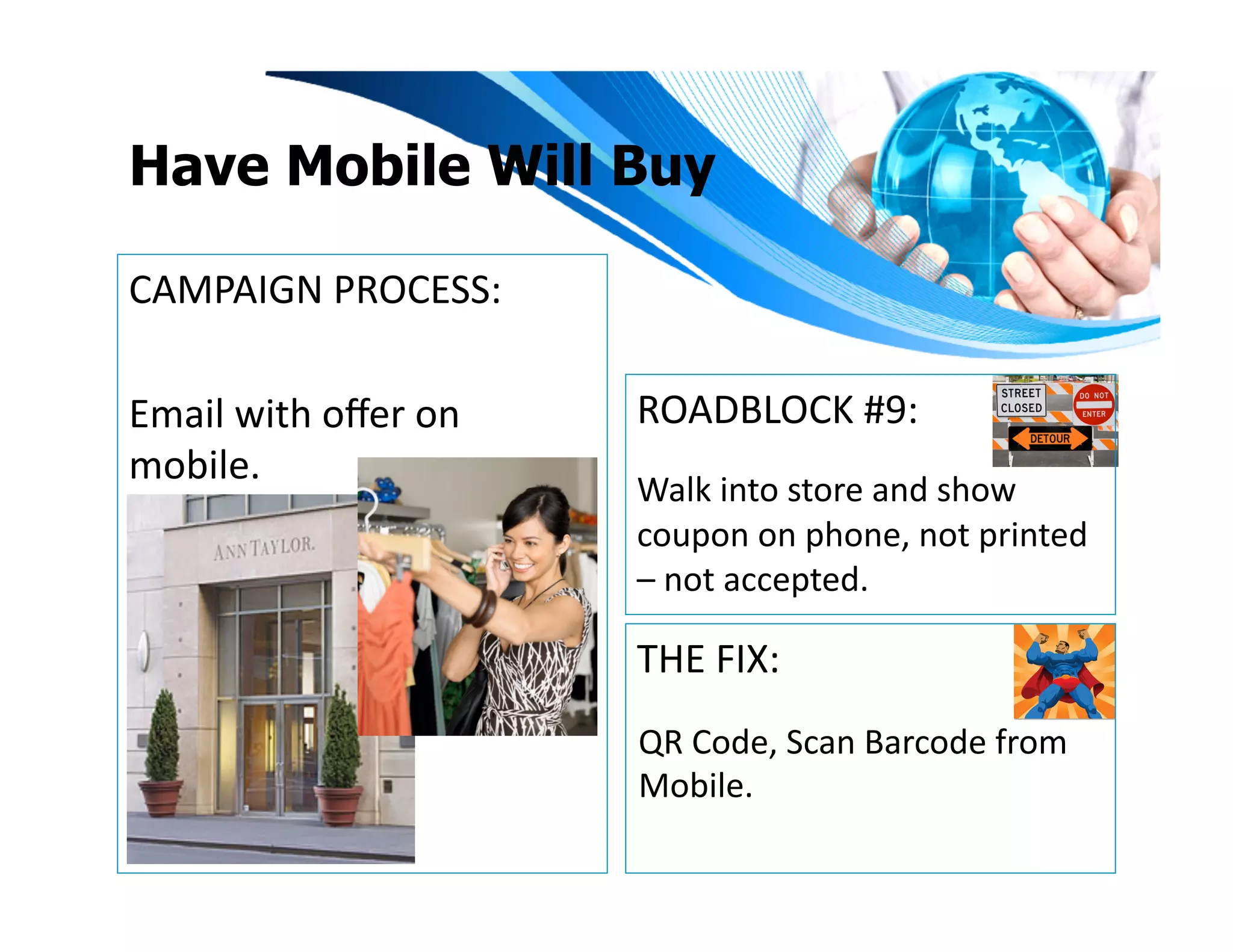 Have Mobile Will Buy

CAMPAIGN	
  PROCESS:	
  

Email	
  with	
  oﬀer	
  on	
     ROADBLOCK	
  #9:	
  
mobile.	
  
                                  Walk	
  into	
  store	
  and	
  show	
  
                                  coupon	
  on	
  phone,	
  not	
  printed	
  
                                  –	
  not	
  accepted.	
  

                                  THE	
  FIX:	
  
                                  QR	
  Code,	
  Scan	
  Barcode	
  from	
  
                                  Mobile.	
  	
  	
  
 