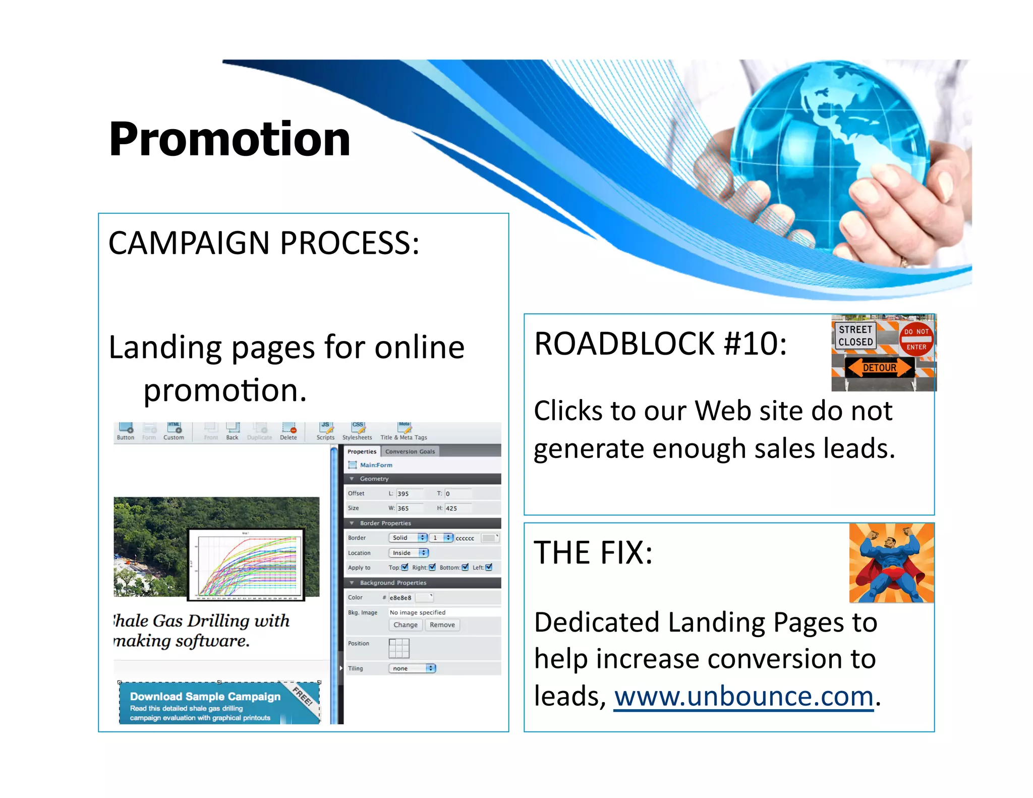 Promotion

CAMPAIGN	
  PROCESS:	
  

Landing	
  pages	
  for	
  online	
     ROADBLOCK	
  #10:	
  
  promoIon.	
  
                                        Clicks	
  to	
  our	
  Web	
  site	
  do	
  not	
  
                                        generate	
  enough	
  sales	
  leads.	
  


                                        THE	
  FIX:	
  
                                        Dedicated	
  Landing	
  Pages	
  to	
  
                                        help	
  increase	
  conversion	
  to	
  
                                        leads,	
  www.unbounce.com.	
  	
  	
  
 