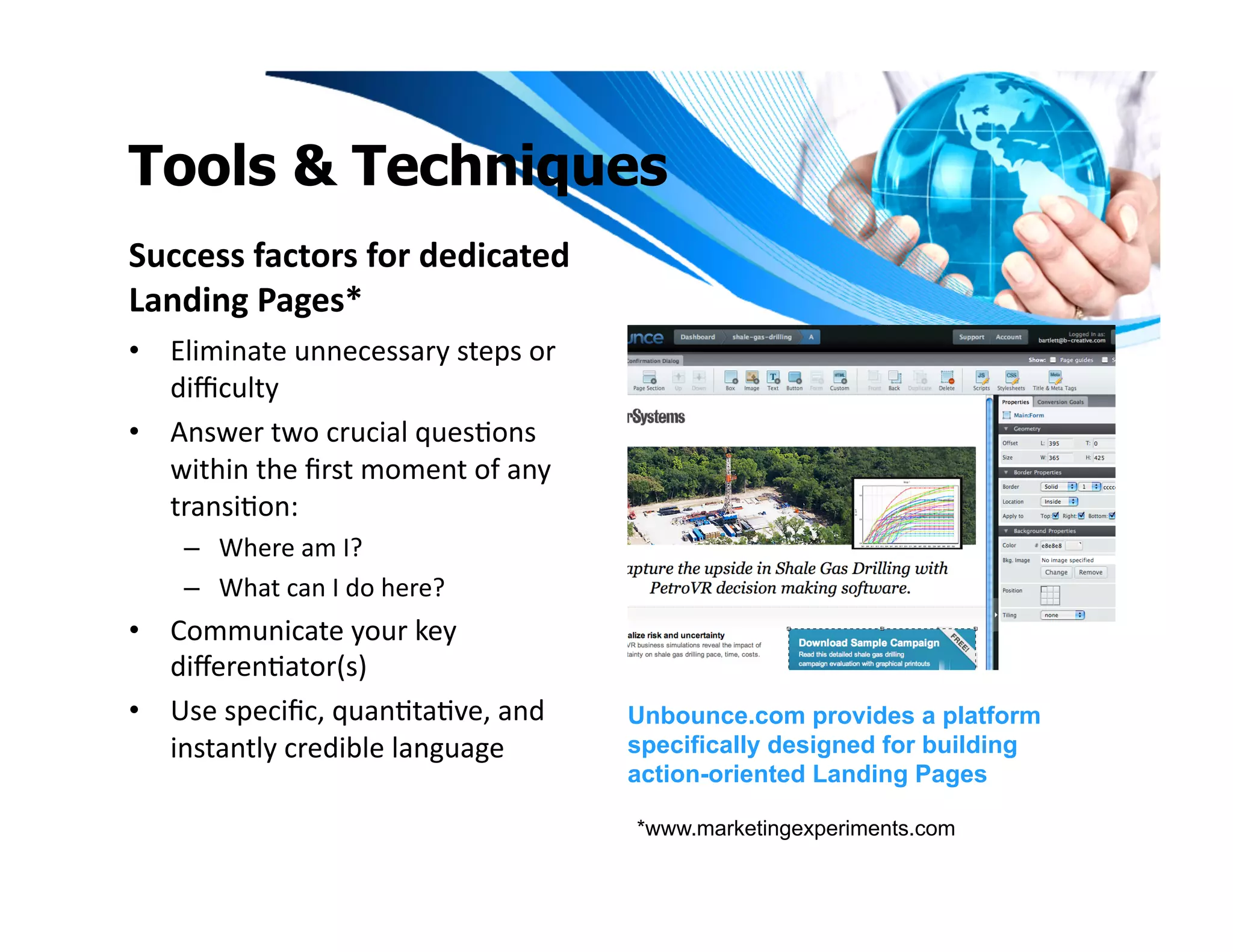 Tools & Techniques
Success	
  factors	
  for	
  dedicated	
  
Landing	
  Pages*	
  
•  Eliminate	
  unnecessary	
  steps	
  or	
  
   diﬃculty	
  
•  Answer	
  two	
  crucial	
  quesIons	
  
   within	
  the	
  ﬁrst	
  moment	
  of	
  any	
  
   transiIon:	
  	
  
      –  Where	
  am	
  I?	
  	
  
      –  What	
  can	
  I	
  do	
  here?	
  
•  Communicate	
  your	
  key	
  
   diﬀerenIator(s)	
  
•  Use	
  speciﬁc,	
  quanItaIve,	
  and	
            Unbounce.com provides a platform
   instantly	
  credible	
  language	
                specifically designed for building
                                                      action-oriented Landing Pages

                                                      *www.marketingexperiments.com
 