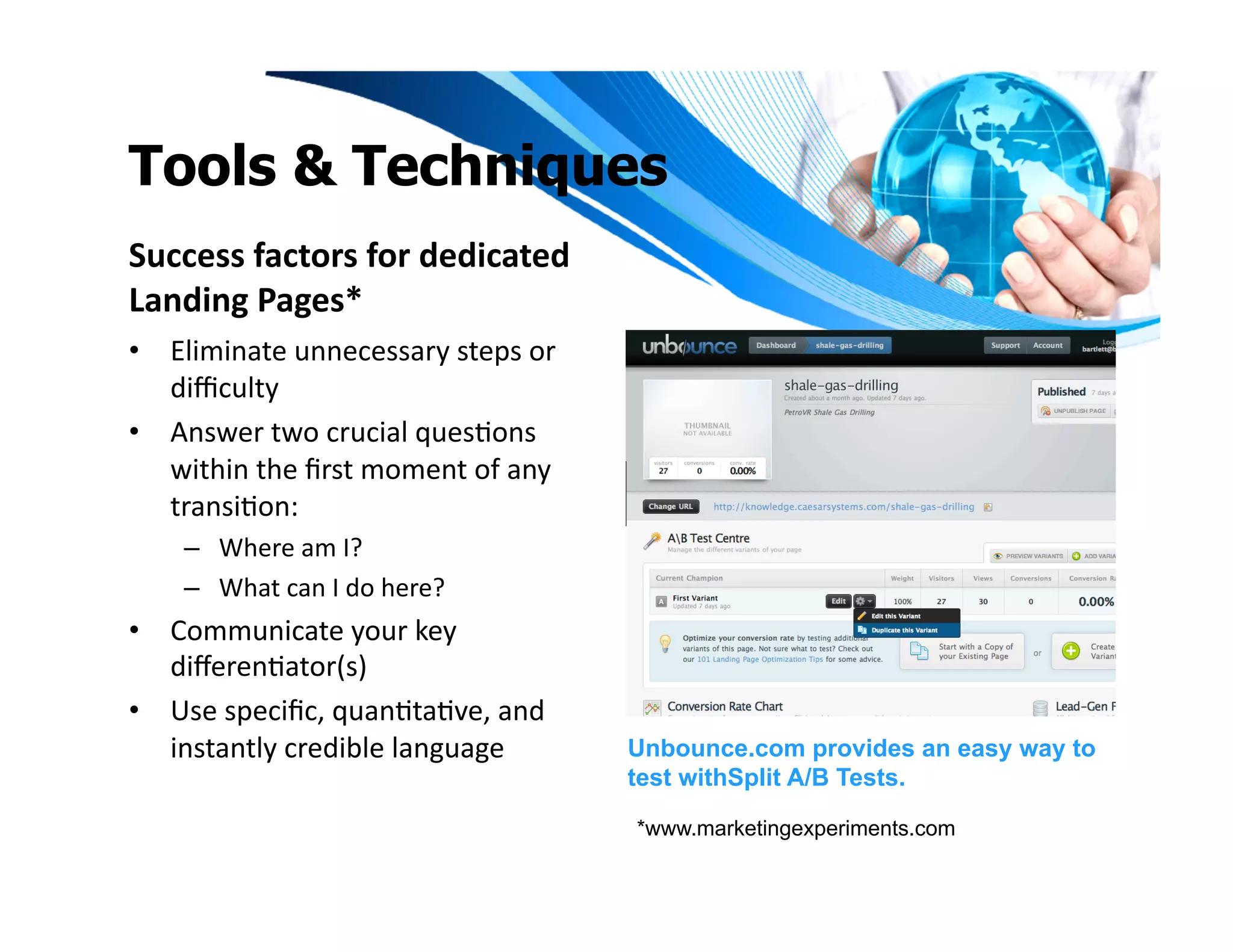 Tools & Techniques
Success	
  factors	
  for	
  dedicated	
  
Landing	
  Pages*	
  
•  Eliminate	
  unnecessary	
  steps	
  or	
  
   diﬃculty	
  
•  Answer	
  two	
  crucial	
  quesIons	
  
   within	
  the	
  ﬁrst	
  moment	
  of	
  any	
  
   transiIon:	
  	
  
      –  Where	
  am	
  I?	
  	
  
      –  What	
  can	
  I	
  do	
  here?	
  
•  Communicate	
  your	
  key	
  
   diﬀerenIator(s)	
  
•  Use	
  speciﬁc,	
  quanItaIve,	
  and	
  
   instantly	
  credible	
  language	
                Unbounce.com provides an easy way to
                                                      test withSplit A/B Tests.

                                                      *www.marketingexperiments.com
 