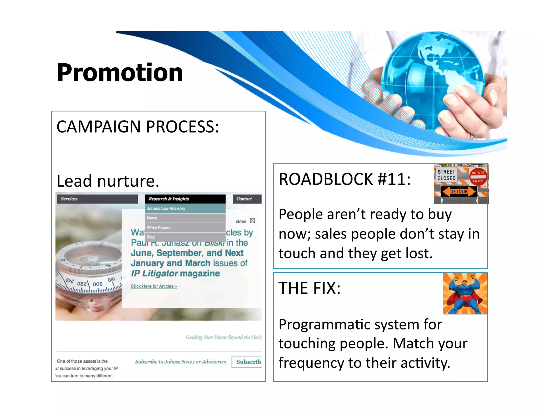 Promotion

CAMPAIGN	
  PROCESS:	
  

Lead	
  nurture.	
         ROADBLOCK	
  #11:	
  
                           People	
  aren’t	
  ready	
  to	
  buy	
  
                           now;	
  sales	
  people	
  don’t	
  stay	
  in	
  
                           touch	
  and	
  they	
  get	
  lost.	
  

                           THE	
  FIX:	
  
                           ProgrammaIc	
  system	
  for	
  
                           touching	
  people.	
  Match	
  your	
  
                           frequency	
  to	
  their	
  acIvity.	
  	
  	
  
 