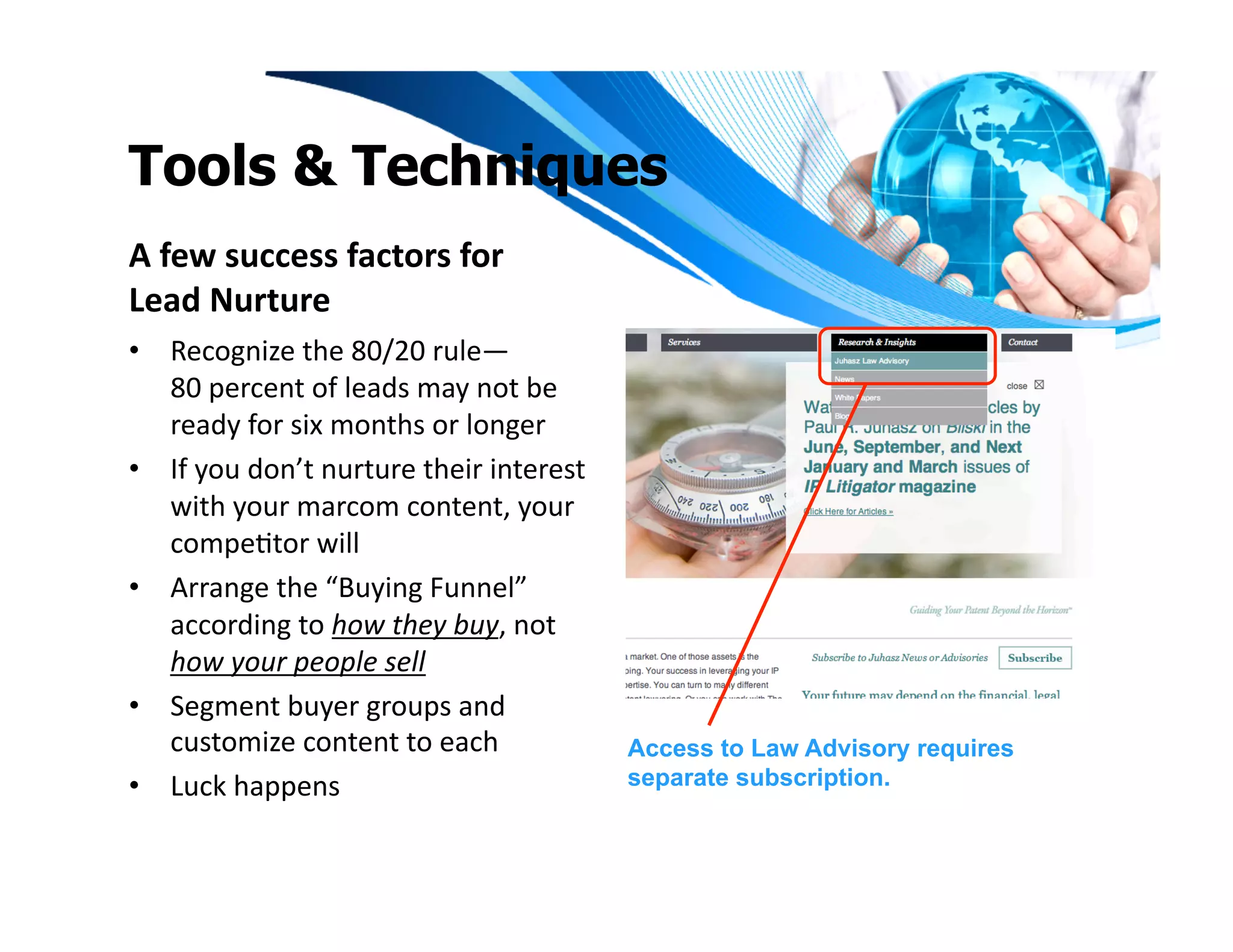 Tools & Techniques
A	
  few	
  success	
  factors	
  for	
  	
  
Lead	
  Nurture	
  
•  Recognize	
  the	
  80/20	
  rule—	
  
   80	
  percent	
  of	
  leads	
  may	
  not	
  be	
  
   ready	
  for	
  six	
  months	
  or	
  longer	
  
•  If	
  you	
  don’t	
  nurture	
  their	
  interest	
  
   with	
  your	
  marcom	
  content,	
  your	
  
   compeItor	
  will	
  
•  Arrange	
  the	
  “Buying	
  Funnel”	
  
   according	
  to	
  how	
  they	
  buy,	
  not	
  
   how	
  your	
  people	
  sell	
  
•  Segment	
  buyer	
  groups	
  and	
  
   customize	
  content	
  to	
  each	
                     Access to Law Advisory requires
•  Luck	
  happens	
                                        separate subscription.
 