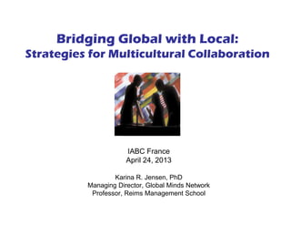 IABC France
April 24, 2013
Karina R. Jensen, PhD
Managing Director, Global Minds Network
Professor, Reims Management School
Bridging Global with Local:
Strategies for Multicultural Collaboration
 