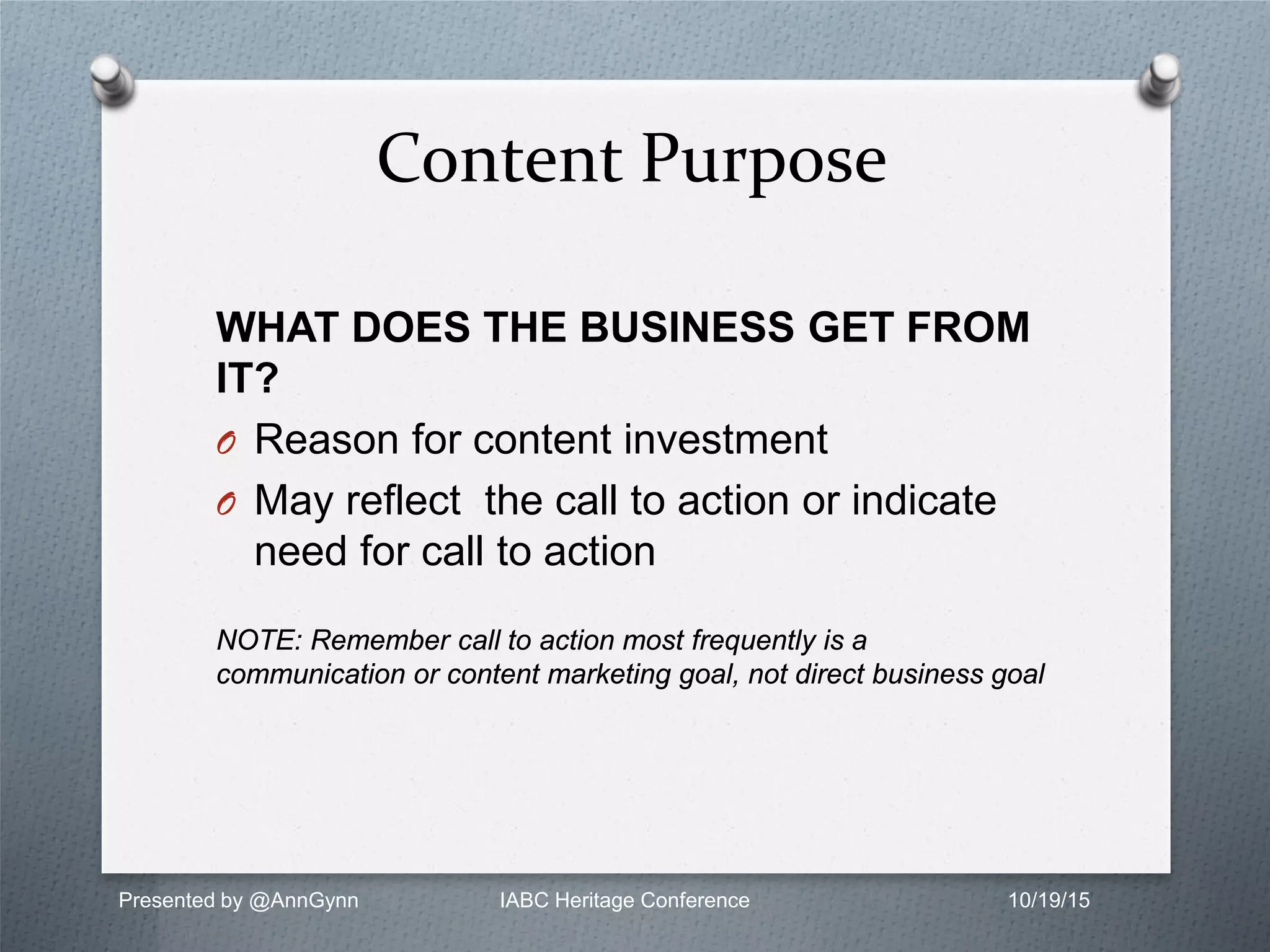 WHAT DOES THE BUSINESS GET FROM
IT?
O Reason for content investment
O May reflect the call to action or indicate
need for call to action
NOTE: Remember call to action most frequently is a
communication or content marketing goal, not direct business goal
Content Purpose
Presented by @AnnGynn IABC Heritage Conference 10/19/15
 