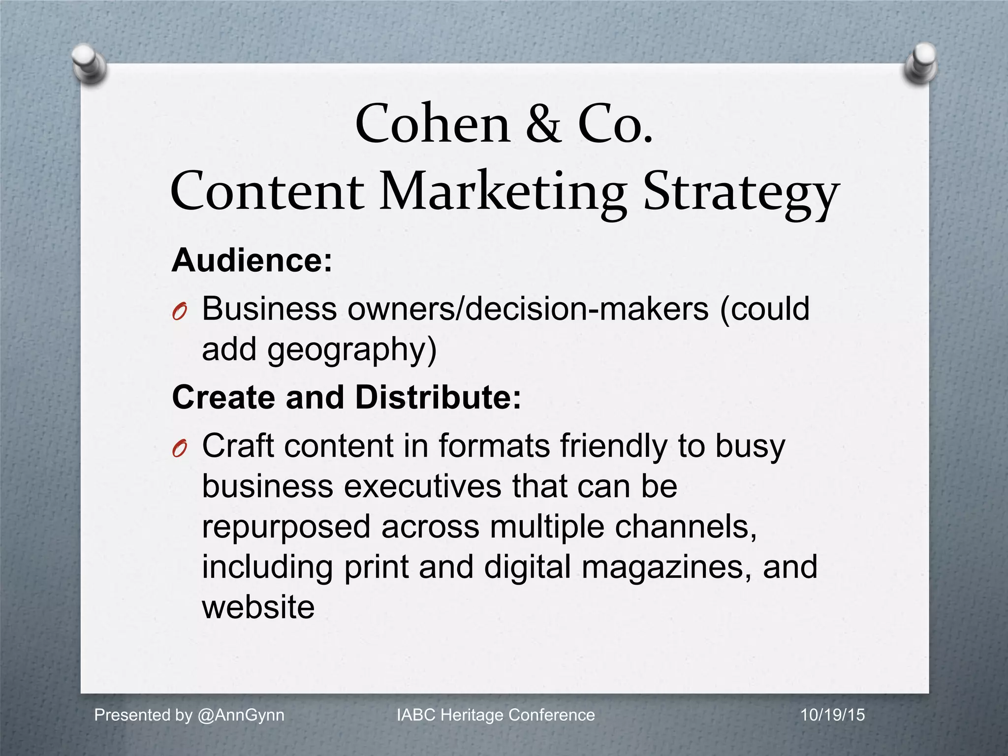 Cohen & Co.
Content Marketing Strategy
Audience:
O Business owners/decision-makers (could
add geography)
Create and Distribute:
O Craft content in formats friendly to busy
business executives that can be
repurposed across multiple channels,
including print and digital magazines, and
website
Presented by @AnnGynn IABC Heritage Conference 10/19/15
 
