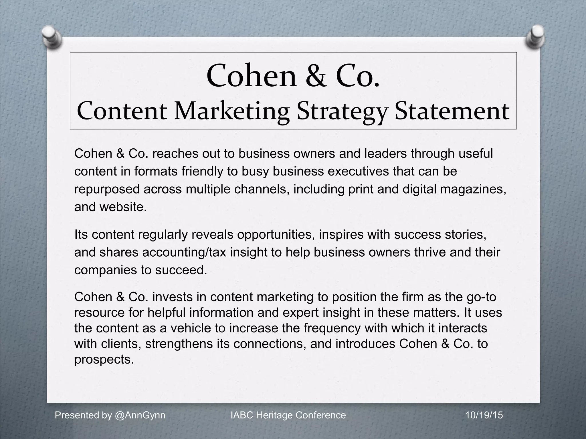 Cohen & Co.
Content Marketing Strategy Statement
Cohen & Co. reaches out to business owners and leaders through useful
content in formats friendly to busy business executives that can be
repurposed across multiple channels, including print and digital magazines,
and website.
Its content regularly reveals opportunities, inspires with success stories,
and shares accounting/tax insight to help business owners thrive and their
companies to succeed.
Cohen & Co. invests in content marketing to position the firm as the go-to
resource for helpful information and expert insight in these matters. It uses
the content as a vehicle to increase the frequency with which it interacts
with clients, strengthens its connections, and introduces Cohen & Co. to
prospects.
Presented by @AnnGynn IABC Heritage Conference 10/19/15
 