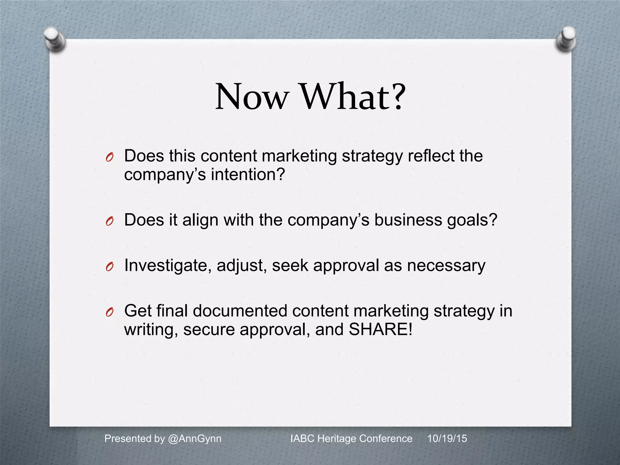 Now What?
O Does this content marketing strategy reflect the
company’s intention?
O Does it align with the company’s business goals?
O Investigate, adjust, seek approval as necessary
O Get final documented content marketing strategy in
writing, secure approval, and SHARE!
Presented by @AnnGynn IABC Heritage Conference 10/19/15
 