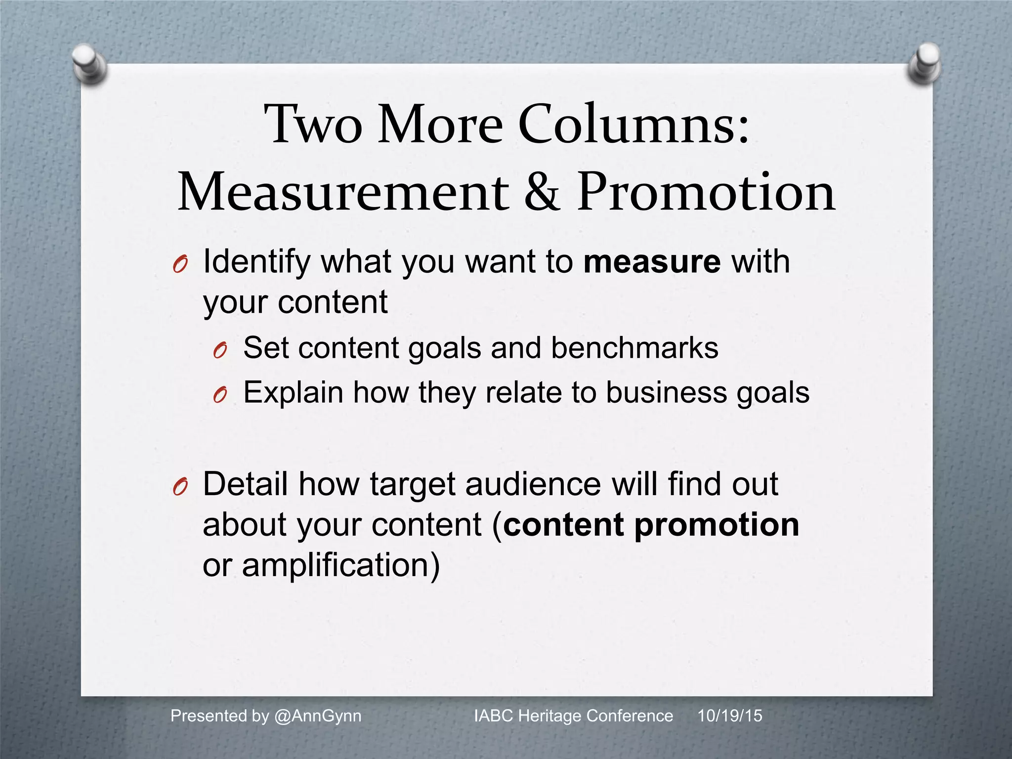 Two More Columns:
Measurement & Promotion
O Identify what you want to measure with
your content
O Set content goals and benchmarks
O Explain how they relate to business goals
O Detail how target audience will find out
about your content (content promotion
or amplification)
Presented by @AnnGynn IABC Heritage Conference 10/19/15
 