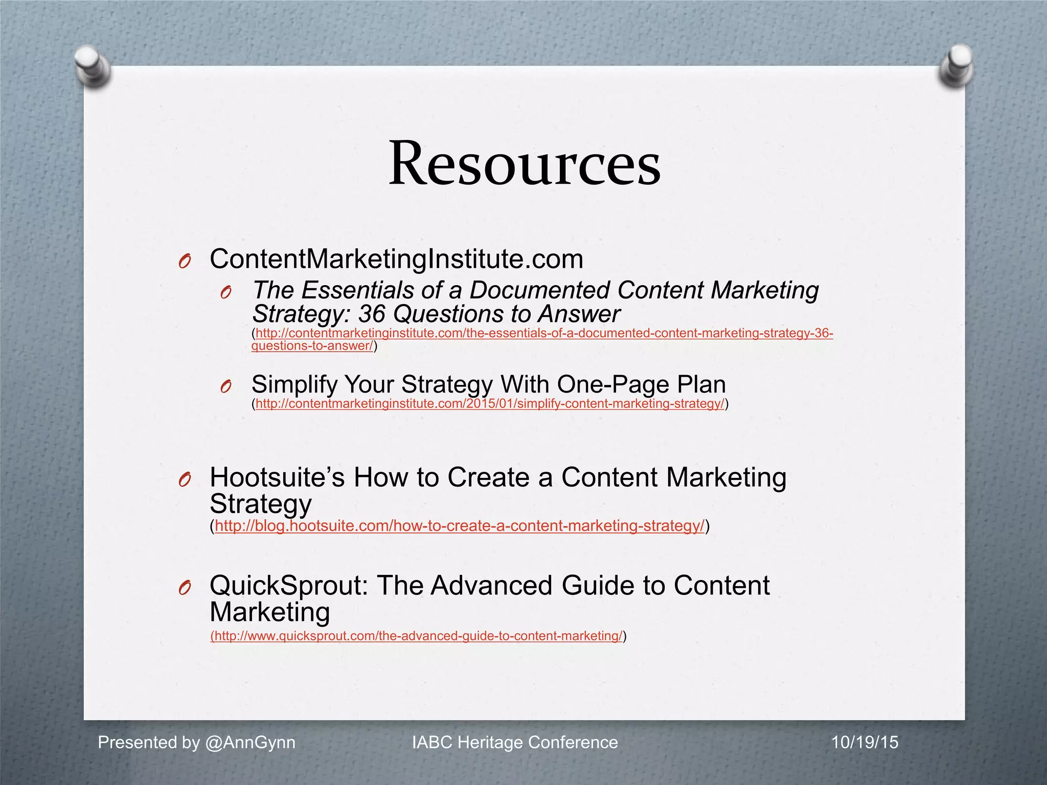 Resources
O ContentMarketingInstitute.com
O The Essentials of a Documented Content Marketing
Strategy: 36 Questions to Answer
(http://contentmarketinginstitute.com/the-essentials-of-a-documented-content-marketing-strategy-36-
questions-to-answer/)
O Simplify Your Strategy With One-Page Plan
(http://contentmarketinginstitute.com/2015/01/simplify-content-marketing-strategy/)
O Hootsuite’s How to Create a Content Marketing
Strategy
(http://blog.hootsuite.com/how-to-create-a-content-marketing-strategy/)
O QuickSprout: The Advanced Guide to Content
Marketing
(http://www.quicksprout.com/the-advanced-guide-to-content-marketing/)
Presented by @AnnGynn IABC Heritage Conference 10/19/15
 