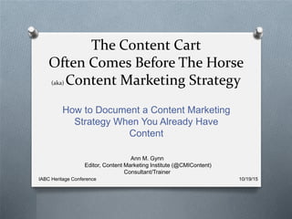 The Content Cart
Often Comes Before The Horse
(aka) Content Marketing Strategy
How to Document a Content Marketing
Strategy When You Already Have
Content
Ann M. Gynn
Editor, Content Marketing Institute (@CMIContent)
Consultant/Trainer
IABC Heritage Conference 10/19/15
 