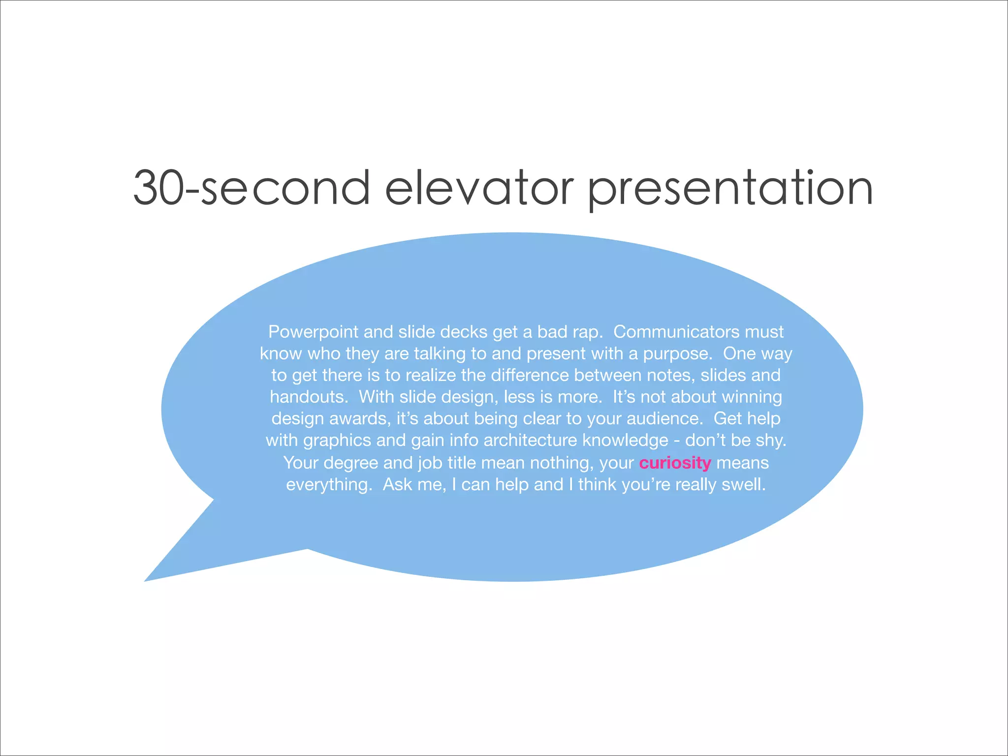 Powerpoint and slide decks get a bad rap. Communicators must
know who they are talking to and present with a purpose. One way
 to get there is to realize the difference between notes, slides and
 handouts. With slide design, less is more. It’s not about winning
 design awards, it’s about being clear to your audience. Get help
 with graphics and gain info architecture knowledge - don’t be shy.
   Your degree and job title mean nothing, your curiosity means
    everything. Ask me, I can help and I think you’re really swell.
 