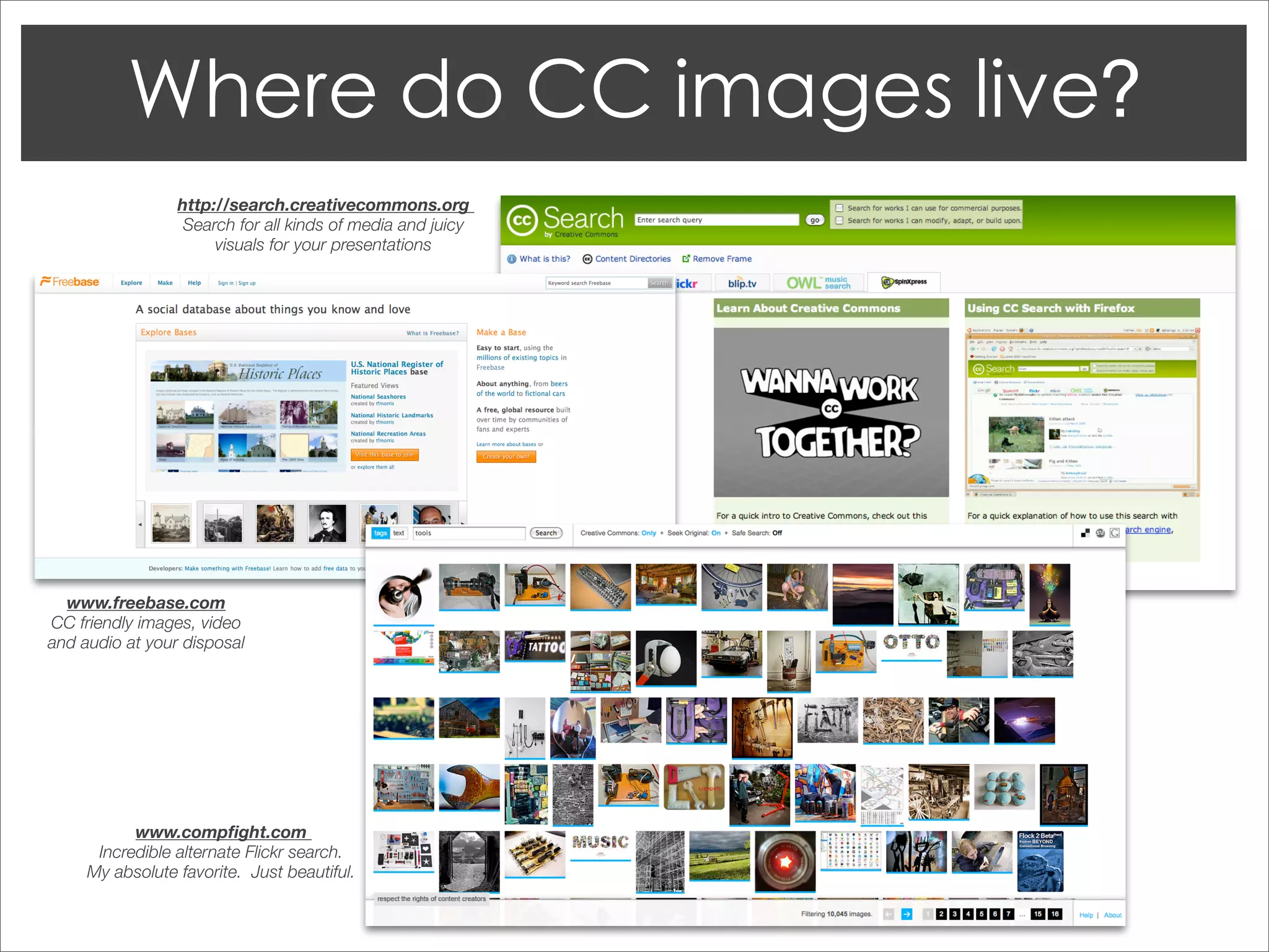 http://search.creativecommons.org
                  Search for all kinds of media and juicy
                      visuals for your presentations




  www.freebase.com
CC friendly images, video
and audio at your disposal




           www.compﬁght.com
      Incredible alternate Flickr search.
     My absolute favorite. Just beautiful.
 