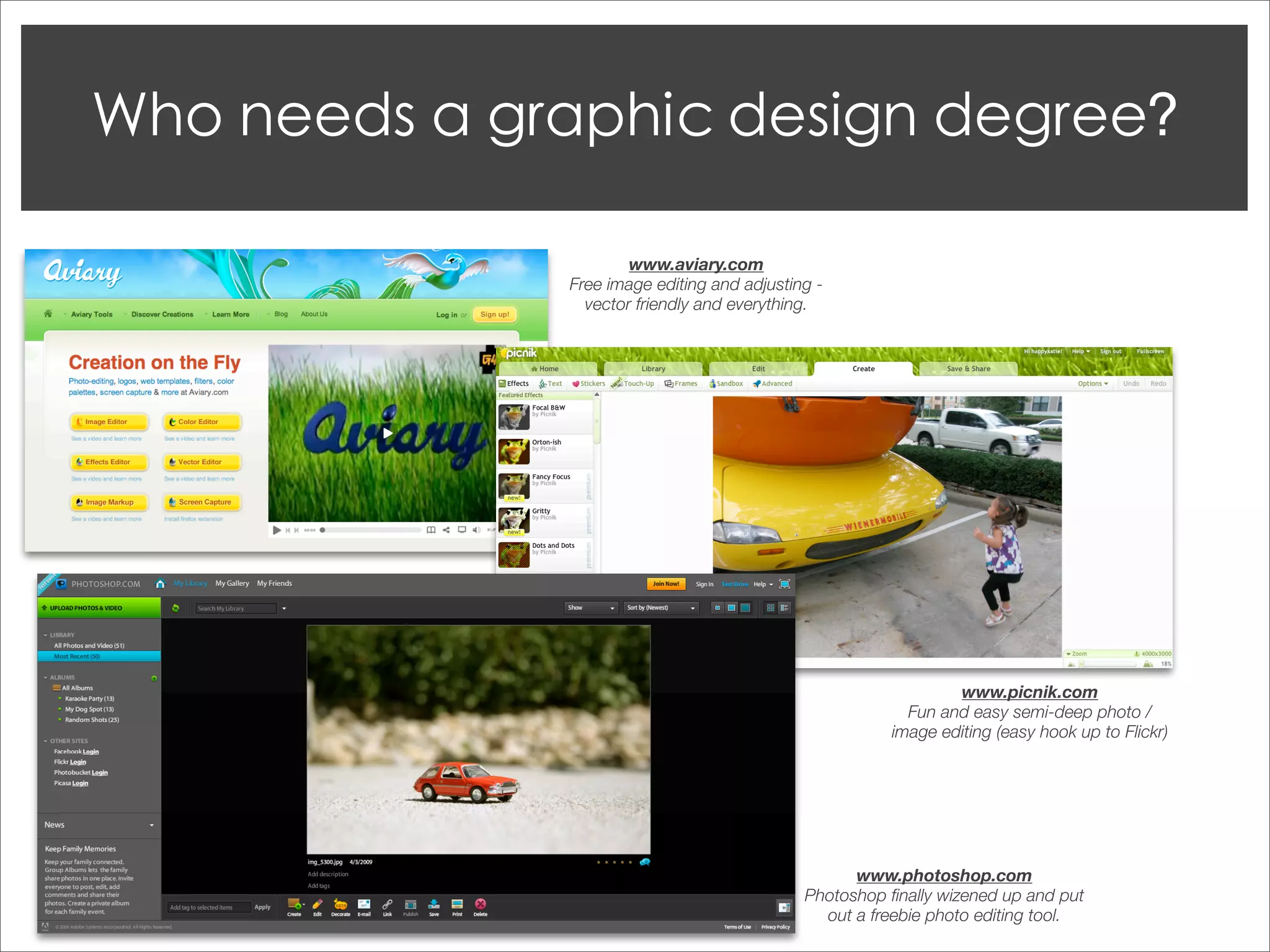 www.aviary.com
Free image editing and adjusting -
  vector friendly and everything.




                                                 www.picnik.com
                                           Fun and easy semi-deep photo /
                                         image editing (easy hook up to Flickr)




                                     www.photoshop.com
                               Photoshop ﬁnally wizened up and put
                                 out a freebie photo editing tool.
 
