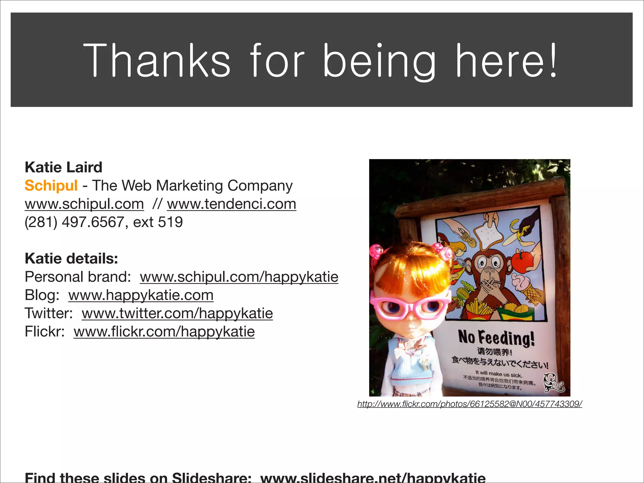 Katie Laird
Schipul - The Web Marketing Company
www.schipul.com // www.tendenci.com
(281) 497.6567, ext 519

Katie details:
Personal brand: www.schipul.com/happykatie
Blog: www.happykatie.com
Twitter: www.twitter.com/happykatie
Flickr: www.ﬂickr.com/happykatie



                                             http://www.ﬂickr.com/photos/66125582@N00/457743309/
 