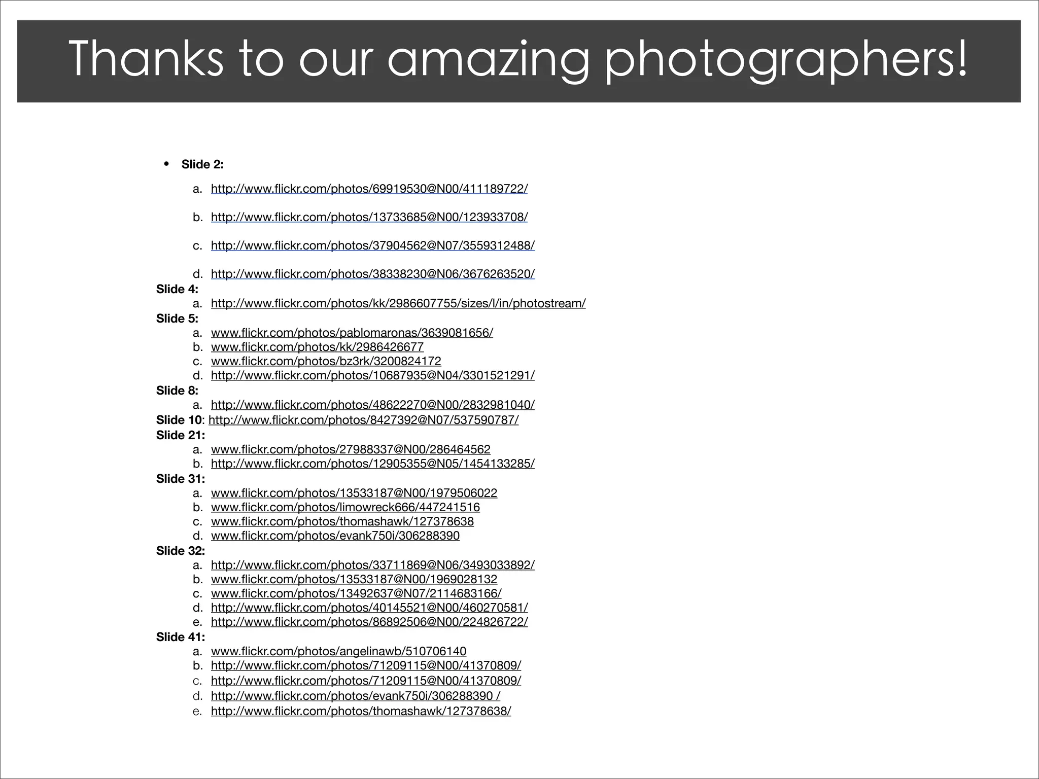 •   Slide 2:

       a.
 http://www.ﬂickr.com/photos/69919530@N00/411189722/

       b.
 http://www.ﬂickr.com/photos/13733685@N00/123933708/

       c.
 http://www.ﬂickr.com/photos/37904562@N07/3559312488/

       d.	 http://www.ﬂickr.com/photos/38338230@N06/3676263520/
Slide 4:
       a.	 http://www.ﬂickr.com/photos/kk/2986607755/sizes/l/in/photostream/
Slide 5:
       a.	 www.ﬂickr.com/photos/pablomaronas/3639081656/
       b.	 www.ﬂickr.com/photos/kk/2986426677
       c.	 www.ﬂickr.com/photos/bz3rk/3200824172
       d.	 http://www.ﬂickr.com/photos/10687935@N04/3301521291/
Slide 8:
       a.	 http://www.ﬂickr.com/photos/48622270@N00/2832981040/
Slide 10: http://www.ﬂickr.com/photos/8427392@N07/537590787/
Slide 21:
       a.	 www.ﬂickr.com/photos/27988337@N00/286464562
       b.	 http://www.ﬂickr.com/photos/12905355@N05/1454133285/
Slide 31:
       a.	 www.ﬂickr.com/photos/13533187@N00/1979506022
       b.	 www.ﬂickr.com/photos/limowreck666/447241516
       c.	 www.ﬂickr.com/photos/thomashawk/127378638
       d.	 www.ﬂickr.com/photos/evank750i/306288390
Slide 32:
       a.	 http://www.ﬂickr.com/photos/33711869@N06/3493033892/
       b.	 www.ﬂickr.com/photos/13533187@N00/1969028132
       c.	 www.ﬂickr.com/photos/13492637@N07/2114683166/
       d.	 http://www.ﬂickr.com/photos/40145521@N00/460270581/
       e.	 http://www.ﬂickr.com/photos/86892506@N00/224826722/
Slide 41:
       a.	 www.ﬂickr.com/photos/angelinawb/510706140
       b.	 http://www.ﬂickr.com/photos/71209115@N00/41370809/
       c.	 http://www.ﬂickr.com/photos/71209115@N00/41370809/
       d.	 http://www.ﬂickr.com/photos/evank750i/306288390 /
       e.	 http://www.ﬂickr.com/photos/thomashawk/127378638/
 