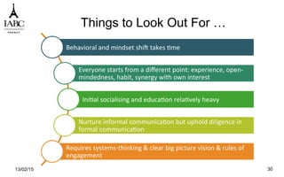 Things to Look Out For …
Behavioral	
  and	
  mindset	
  shiu	
  takes	
  `me	
  
Everyone	
  starts	
  from	
  a	
  diﬀerent	
  point:	
  experience,	
  open-­‐
mindedness,	
  habit,	
  synergy	
  with	
  own	
  interest	
  
Ini`al	
  socialising	
  and	
  educa`on	
  rela`vely	
  heavy	
  
Nurture	
  informal	
  communica`on	
  but	
  uphold	
  diligence	
  in	
  
formal	
  communica`on	
  
Requires	
  systems-­‐thinking	
  &	
  clear	
  big	
  picture	
  vision	
  &	
  rules	
  of	
  
engagement	
  
13/02/15 30
 