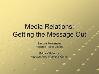 Media Relations:
Getting the Message Out
         Sandra Fernandez
        Houston Public Library

           Frida Villalobos
     Houston Area Women’s Center
 